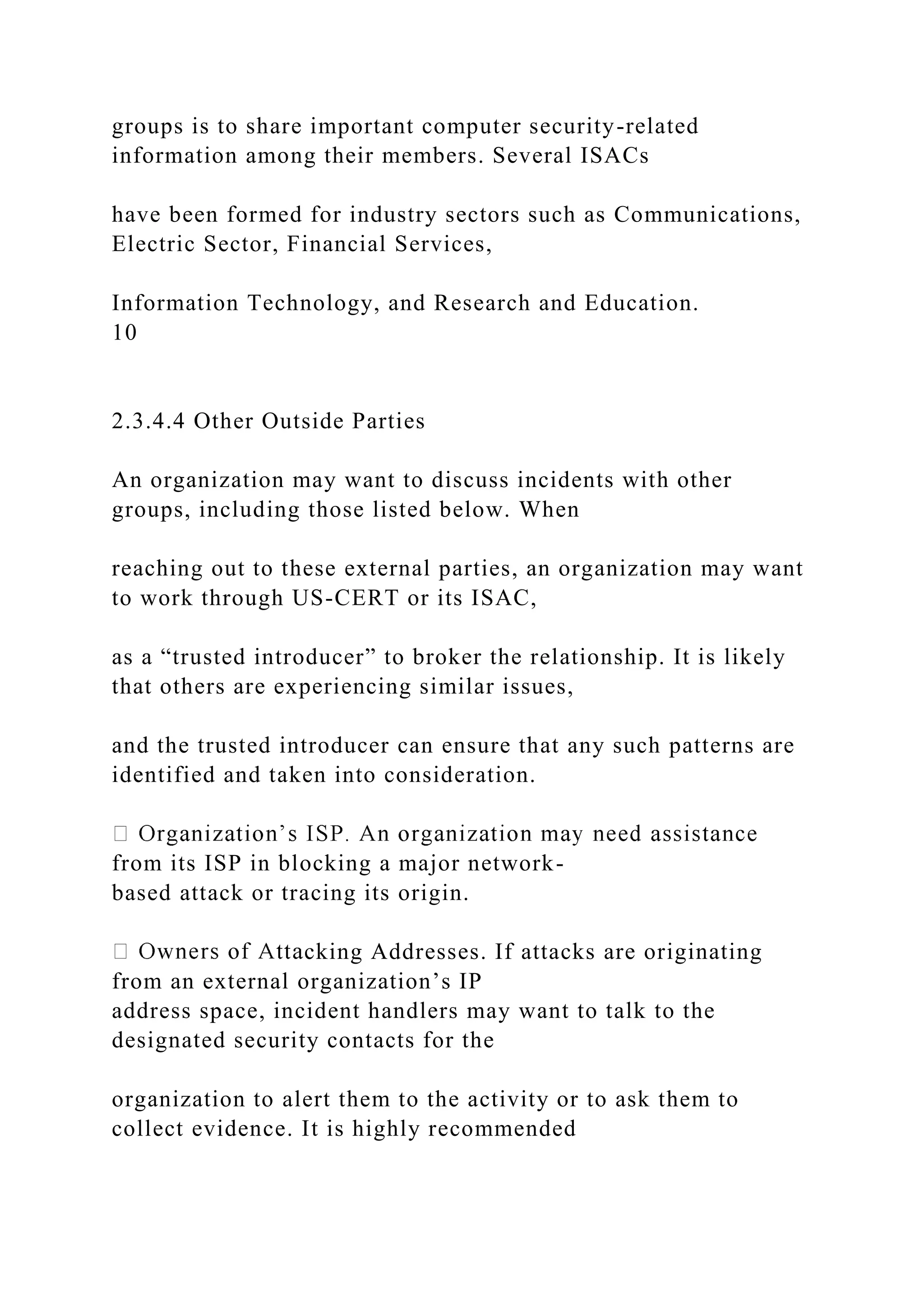 groups is to share important computer security-related
information among their members. Several ISACs
have been formed for industry sectors such as Communications,
Electric Sector, Financial Services,
Information Technology, and Research and Education.
10
2.3.4.4 Other Outside Parties
An organization may want to discuss incidents with other
groups, including those listed below. When
reaching out to these external parties, an organization may want
to work through US-CERT or its ISAC,
as a “trusted introducer” to broker the relationship. It is likely
that others are experiencing similar issues,
and the trusted introducer can ensure that any such patterns are
identified and taken into consideration.
from its ISP in blocking a major network-
based attack or tracing its origin.
cking Addresses. If attacks are originating
from an external organization’s IP
address space, incident handlers may want to talk to the
designated security contacts for the
organization to alert them to the activity or to ask them to
collect evidence. It is highly recommended
 