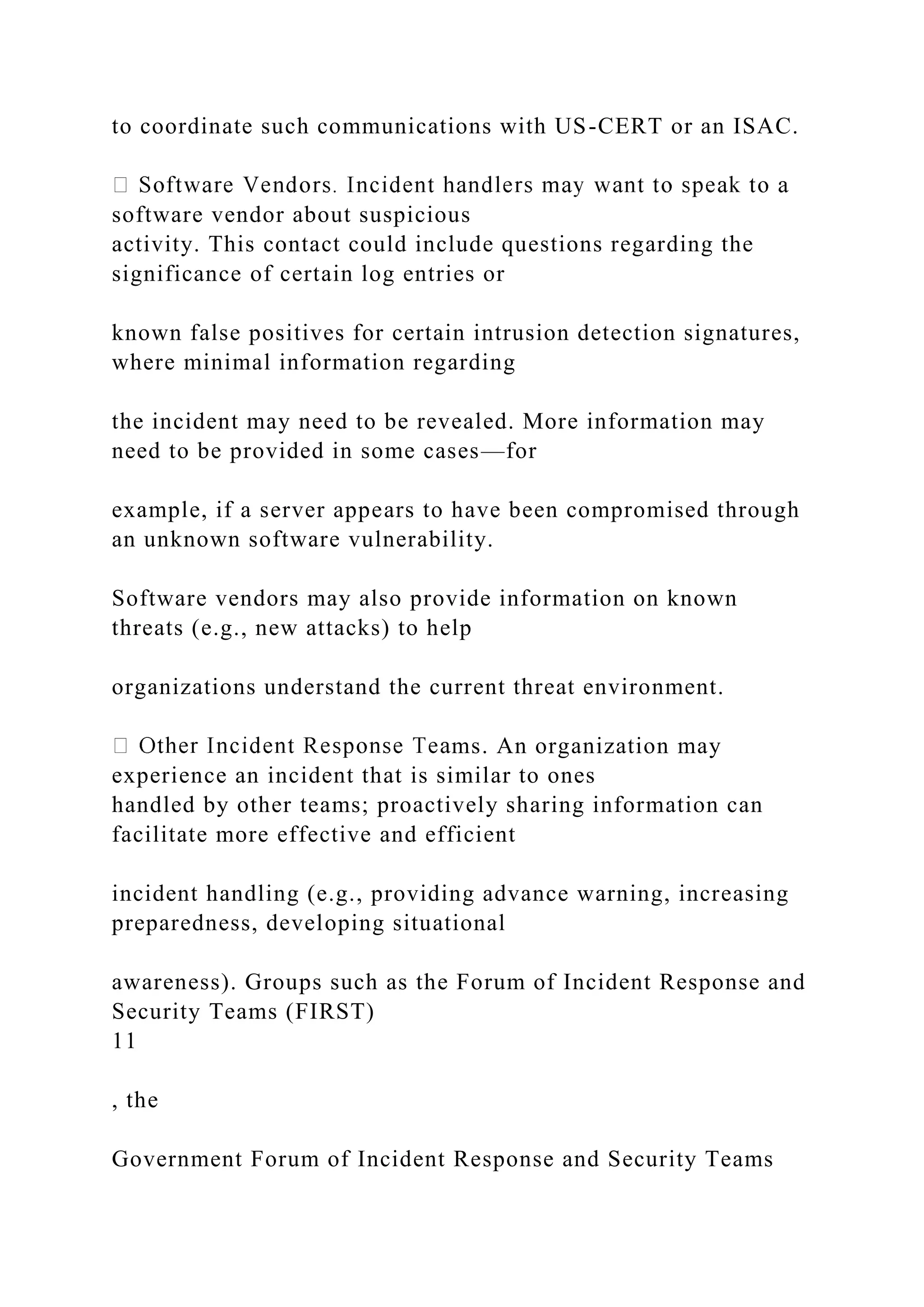 to coordinate such communications with US-CERT or an ISAC.
software vendor about suspicious
activity. This contact could include questions regarding the
significance of certain log entries or
known false positives for certain intrusion detection signatures,
where minimal information regarding
the incident may need to be revealed. More information may
need to be provided in some cases—for
example, if a server appears to have been compromised through
an unknown software vulnerability.
Software vendors may also provide information on known
threats (e.g., new attacks) to help
organizations understand the current threat environment.
ms. An organization may
experience an incident that is similar to ones
handled by other teams; proactively sharing information can
facilitate more effective and efficient
incident handling (e.g., providing advance warning, increasing
preparedness, developing situational
awareness). Groups such as the Forum of Incident Response and
Security Teams (FIRST)
11
, the
Government Forum of Incident Response and Security Teams
 