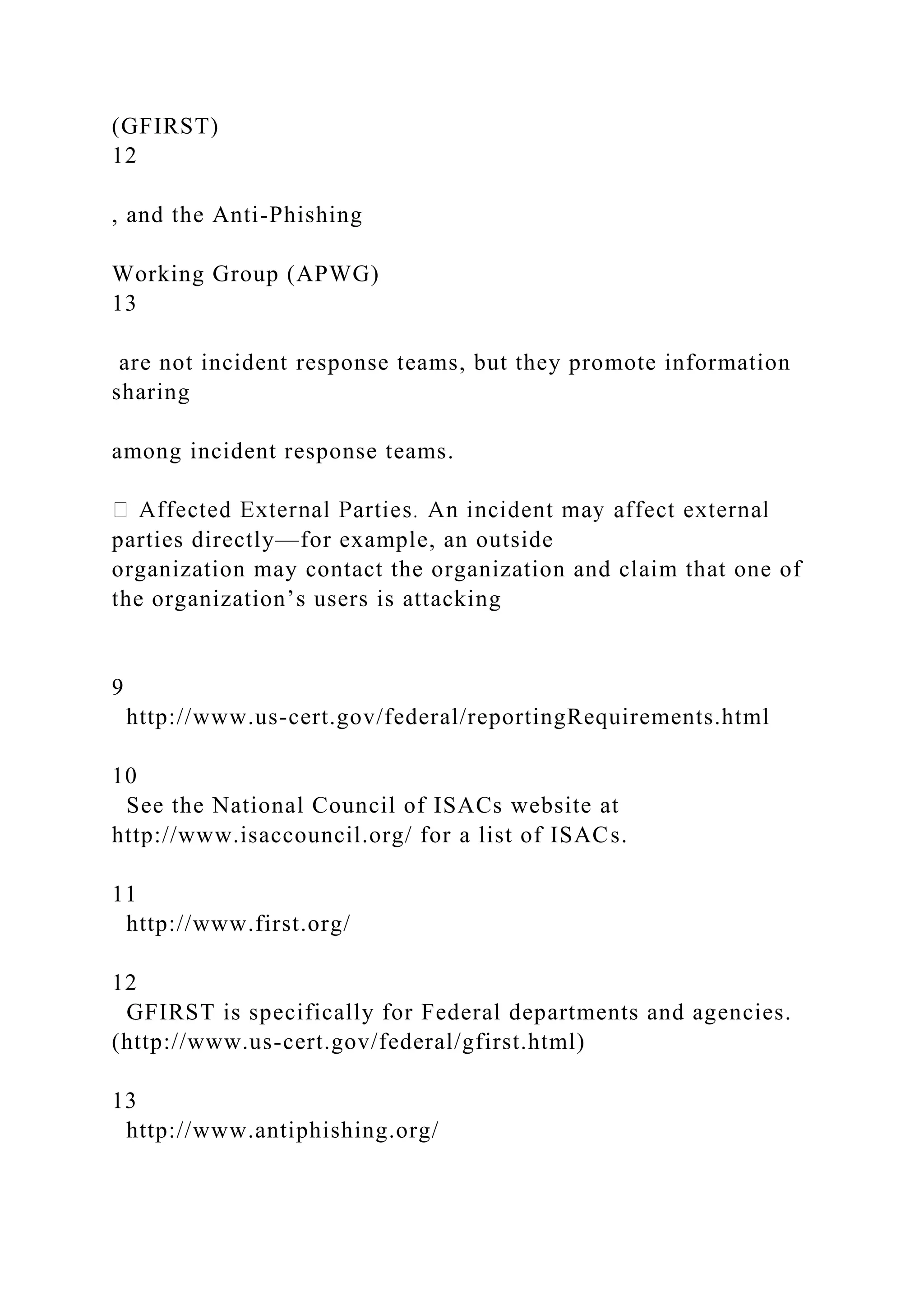 (GFIRST)
12
, and the Anti-Phishing
Working Group (APWG)
13
are not incident response teams, but they promote information
sharing
among incident response teams.
parties directly—for example, an outside
organization may contact the organization and claim that one of
the organization’s users is attacking
9
http://www.us-cert.gov/federal/reportingRequirements.html
10
See the National Council of ISACs website at
http://www.isaccouncil.org/ for a list of ISACs.
11
http://www.first.org/
12
GFIRST is specifically for Federal departments and agencies.
(http://www.us-cert.gov/federal/gfirst.html)
13
http://www.antiphishing.org/
 