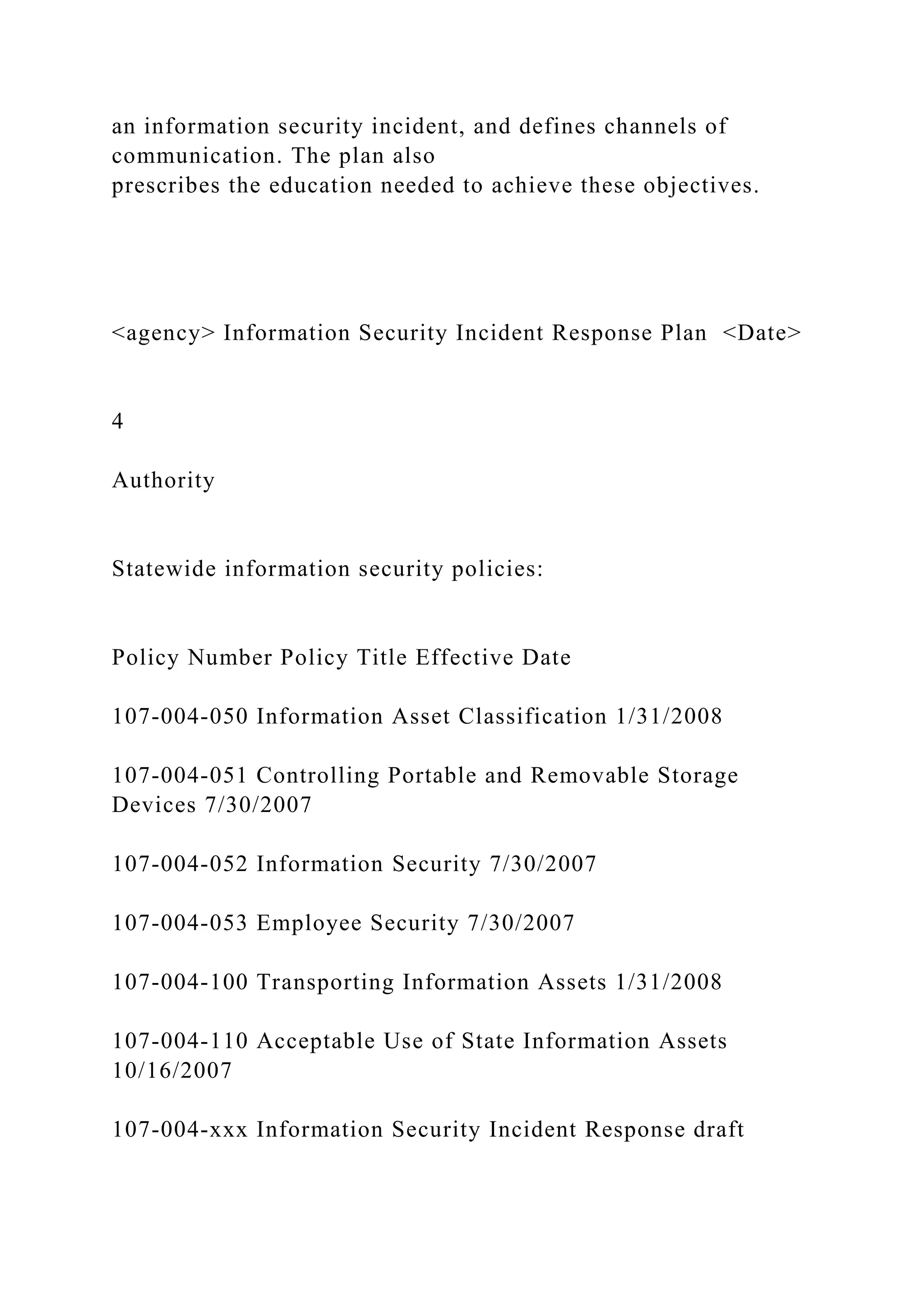 an information security incident, and defines channels of
communication. The plan also
prescribes the education needed to achieve these objectives.
<agency> Information Security Incident Response Plan <Date>
4
Authority
Statewide information security policies:
Policy Number Policy Title Effective Date
107-004-050 Information Asset Classification 1/31/2008
107-004-051 Controlling Portable and Removable Storage
Devices 7/30/2007
107-004-052 Information Security 7/30/2007
107-004-053 Employee Security 7/30/2007
107-004-100 Transporting Information Assets 1/31/2008
107-004-110 Acceptable Use of State Information Assets
10/16/2007
107-004-xxx Information Security Incident Response draft
 