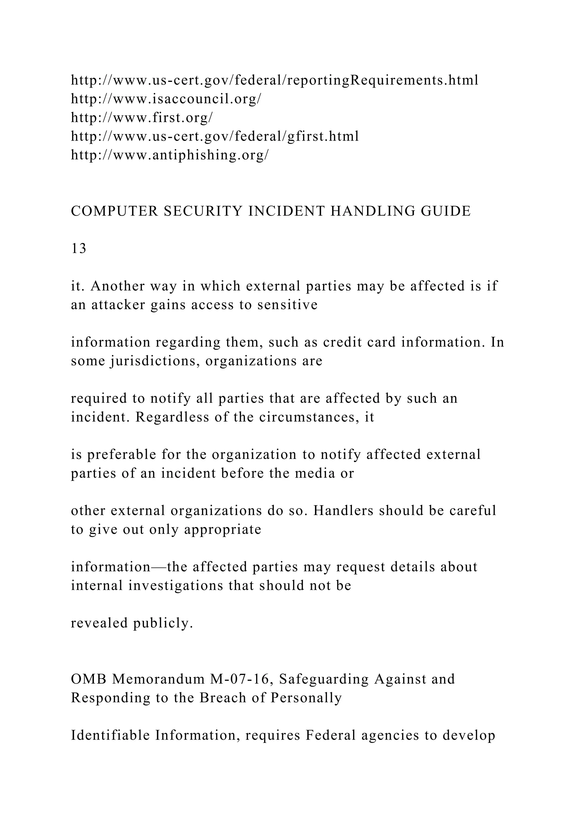 http://www.us-cert.gov/federal/reportingRequirements.html
http://www.isaccouncil.org/
http://www.first.org/
http://www.us-cert.gov/federal/gfirst.html
http://www.antiphishing.org/
COMPUTER SECURITY INCIDENT HANDLING GUIDE
13
it. Another way in which external parties may be affected is if
an attacker gains access to sensitive
information regarding them, such as credit card information. In
some jurisdictions, organizations are
required to notify all parties that are affected by such an
incident. Regardless of the circumstances, it
is preferable for the organization to notify affected external
parties of an incident before the media or
other external organizations do so. Handlers should be careful
to give out only appropriate
information—the affected parties may request details about
internal investigations that should not be
revealed publicly.
OMB Memorandum M-07-16, Safeguarding Against and
Responding to the Breach of Personally
Identifiable Information, requires Federal agencies to develop
 