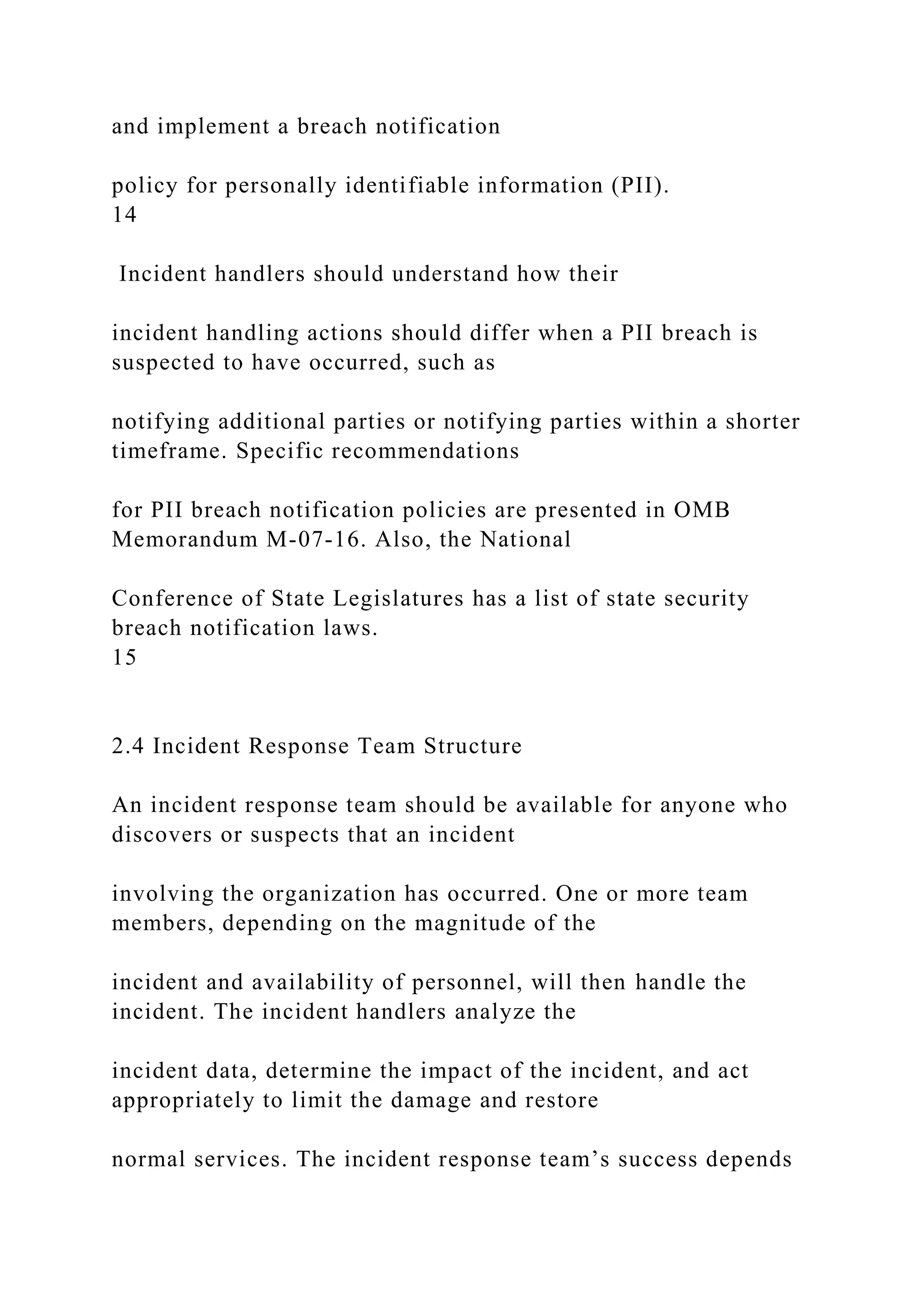 and implement a breach notification
policy for personally identifiable information (PII).
14
Incident handlers should understand how their
incident handling actions should differ when a PII breach is
suspected to have occurred, such as
notifying additional parties or notifying parties within a shorter
timeframe. Specific recommendations
for PII breach notification policies are presented in OMB
Memorandum M-07-16. Also, the National
Conference of State Legislatures has a list of state security
breach notification laws.
15
2.4 Incident Response Team Structure
An incident response team should be available for anyone who
discovers or suspects that an incident
involving the organization has occurred. One or more team
members, depending on the magnitude of the
incident and availability of personnel, will then handle the
incident. The incident handlers analyze the
incident data, determine the impact of the incident, and act
appropriately to limit the damage and restore
normal services. The incident response team’s success depends
 