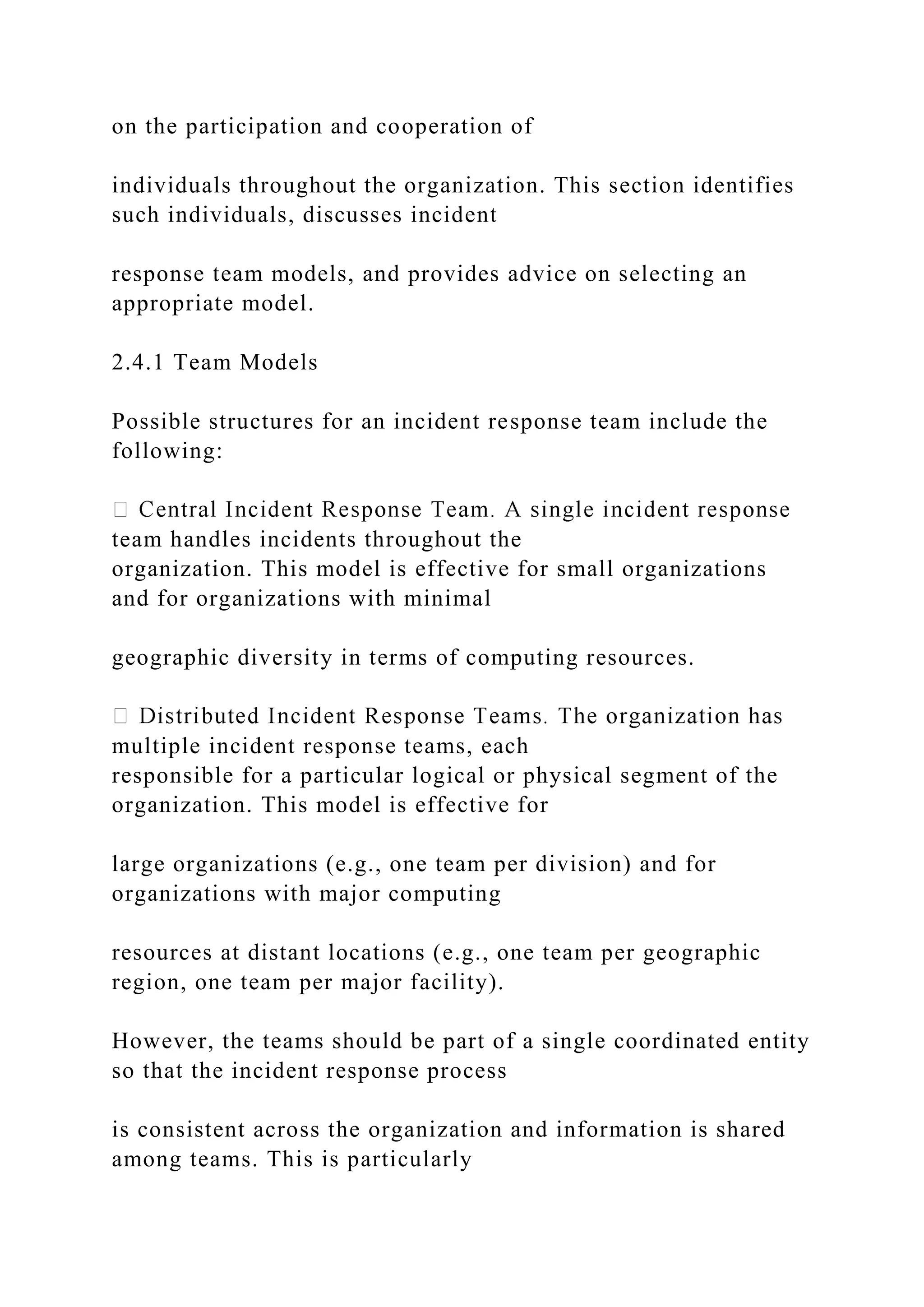 on the participation and cooperation of
individuals throughout the organization. This section identifies
such individuals, discusses incident
response team models, and provides advice on selecting an
appropriate model.
2.4.1 Team Models
Possible structures for an incident response team include the
following:
team handles incidents throughout the
organization. This model is effective for small organizations
and for organizations with minimal
geographic diversity in terms of computing resources.
multiple incident response teams, each
responsible for a particular logical or physical segment of the
organization. This model is effective for
large organizations (e.g., one team per division) and for
organizations with major computing
resources at distant locations (e.g., one team per geographic
region, one team per major facility).
However, the teams should be part of a single coordinated entity
so that the incident response process
is consistent across the organization and information is shared
among teams. This is particularly
 