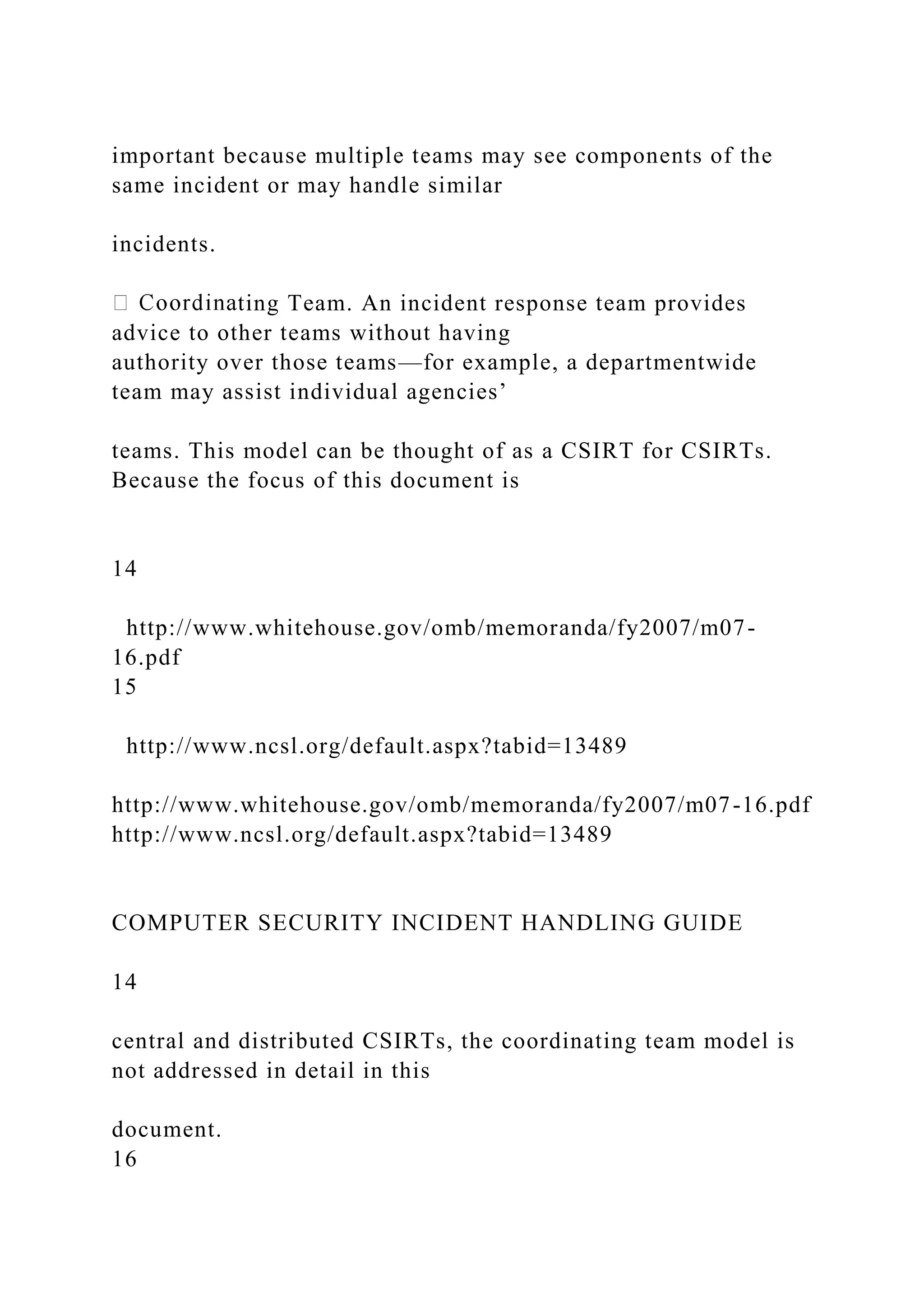 important because multiple teams may see components of the
same incident or may handle similar
incidents.
ting Team. An incident response team provides
advice to other teams without having
authority over those teams—for example, a departmentwide
team may assist individual agencies’
teams. This model can be thought of as a CSIRT for CSIRTs.
Because the focus of this document is
14
http://www.whitehouse.gov/omb/memoranda/fy2007/m07-
16.pdf
15
http://www.ncsl.org/default.aspx?tabid=13489
http://www.whitehouse.gov/omb/memoranda/fy2007/m07-16.pdf
http://www.ncsl.org/default.aspx?tabid=13489
COMPUTER SECURITY INCIDENT HANDLING GUIDE
14
central and distributed CSIRTs, the coordinating team model is
not addressed in detail in this
document.
16
 