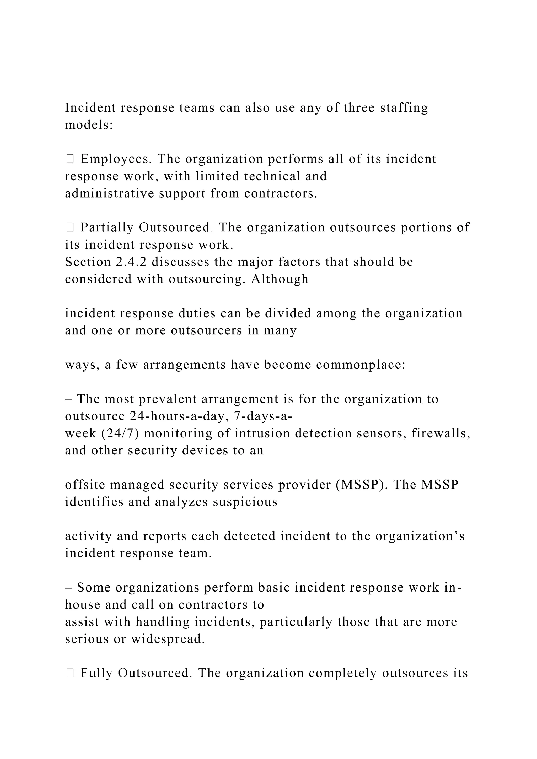 Incident response teams can also use any of three staffing
models:
response work, with limited technical and
administrative support from contractors.
its incident response work.
Section 2.4.2 discusses the major factors that should be
considered with outsourcing. Although
incident response duties can be divided among the organization
and one or more outsourcers in many
ways, a few arrangements have become commonplace:
– The most prevalent arrangement is for the organization to
outsource 24-hours-a-day, 7-days-a-
week (24/7) monitoring of intrusion detection sensors, firewalls,
and other security devices to an
offsite managed security services provider (MSSP). The MSSP
identifies and analyzes suspicious
activity and reports each detected incident to the organization’s
incident response team.
– Some organizations perform basic incident response work in-
house and call on contractors to
assist with handling incidents, particularly those that are more
serious or widespread.
 