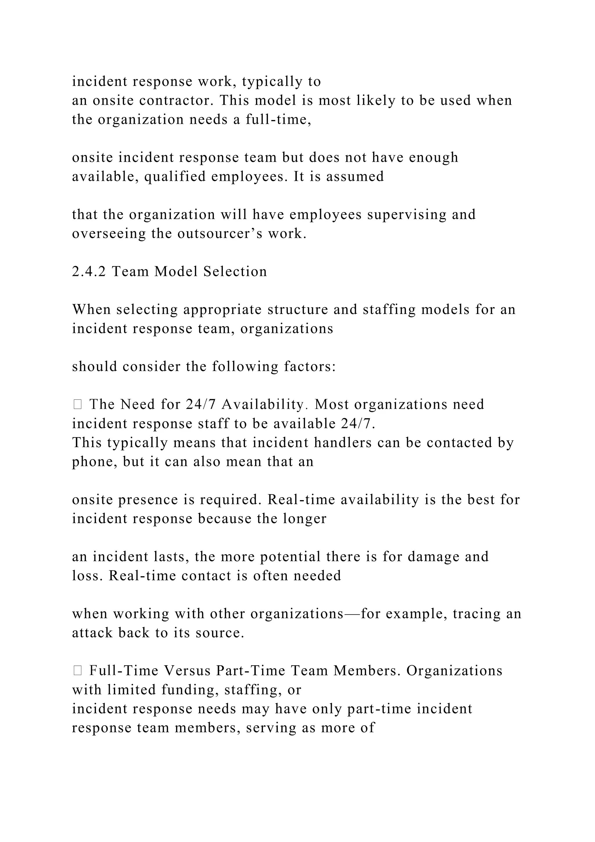incident response work, typically to
an onsite contractor. This model is most likely to be used when
the organization needs a full-time,
onsite incident response team but does not have enough
available, qualified employees. It is assumed
that the organization will have employees supervising and
overseeing the outsourcer’s work.
2.4.2 Team Model Selection
When selecting appropriate structure and staffing models for an
incident response team, organizations
should consider the following factors:
incident response staff to be available 24/7.
This typically means that incident handlers can be contacted by
phone, but it can also mean that an
onsite presence is required. Real-time availability is the best for
incident response because the longer
an incident lasts, the more potential there is for damage and
loss. Real-time contact is often needed
when working with other organizations—for example, tracing an
attack back to its source.
-Time Versus Part-Time Team Members. Organizations
with limited funding, staffing, or
incident response needs may have only part-time incident
response team members, serving as more of
 