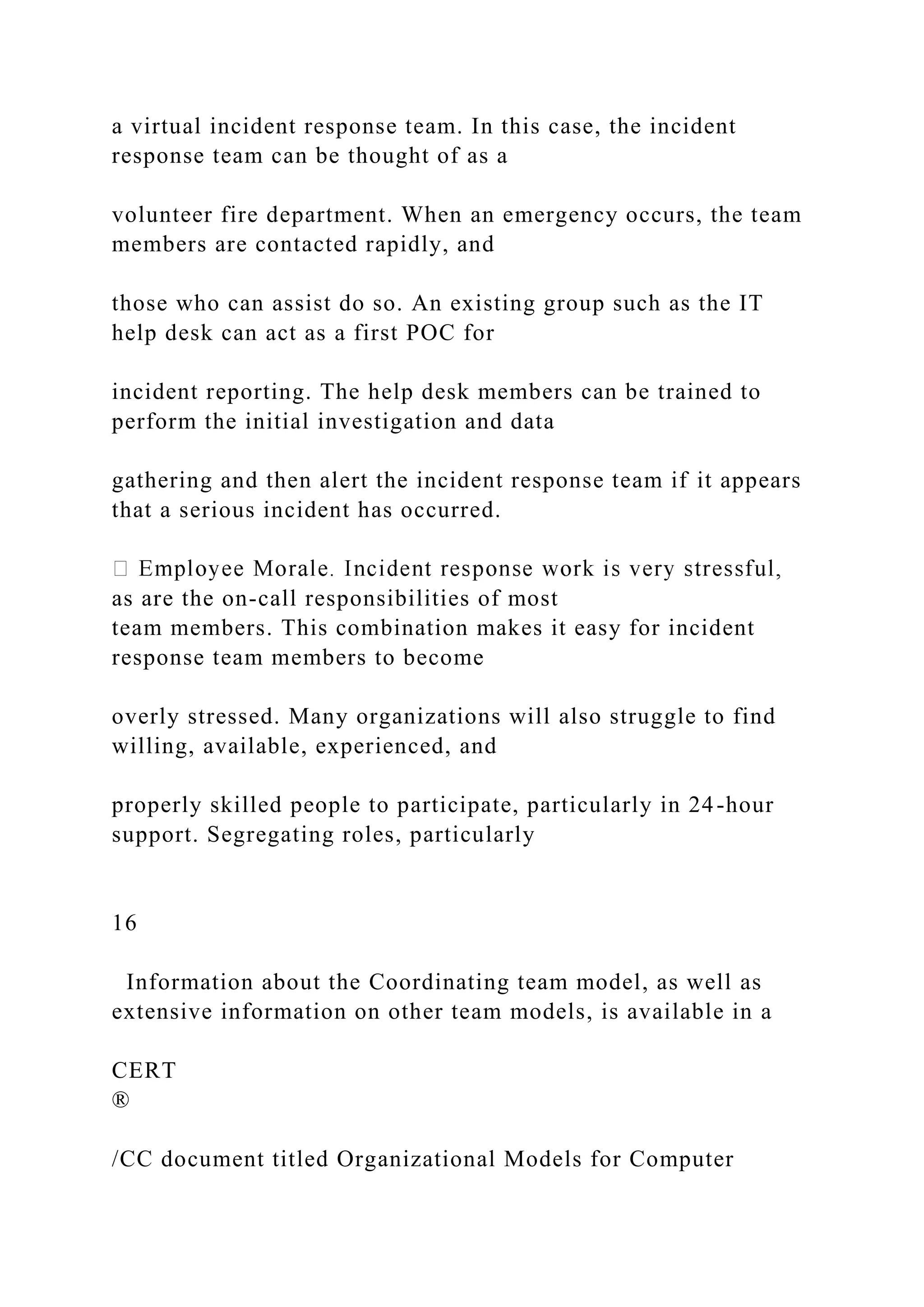 a virtual incident response team. In this case, the incident
response team can be thought of as a
volunteer fire department. When an emergency occurs, the team
members are contacted rapidly, and
those who can assist do so. An existing group such as the IT
help desk can act as a first POC for
incident reporting. The help desk members can be trained to
perform the initial investigation and data
gathering and then alert the incident response team if it appears
that a serious incident has occurred.
as are the on-call responsibilities of most
team members. This combination makes it easy for incident
response team members to become
overly stressed. Many organizations will also struggle to find
willing, available, experienced, and
properly skilled people to participate, particularly in 24-hour
support. Segregating roles, particularly
16
Information about the Coordinating team model, as well as
extensive information on other team models, is available in a
CERT
®
/CC document titled Organizational Models for Computer
 