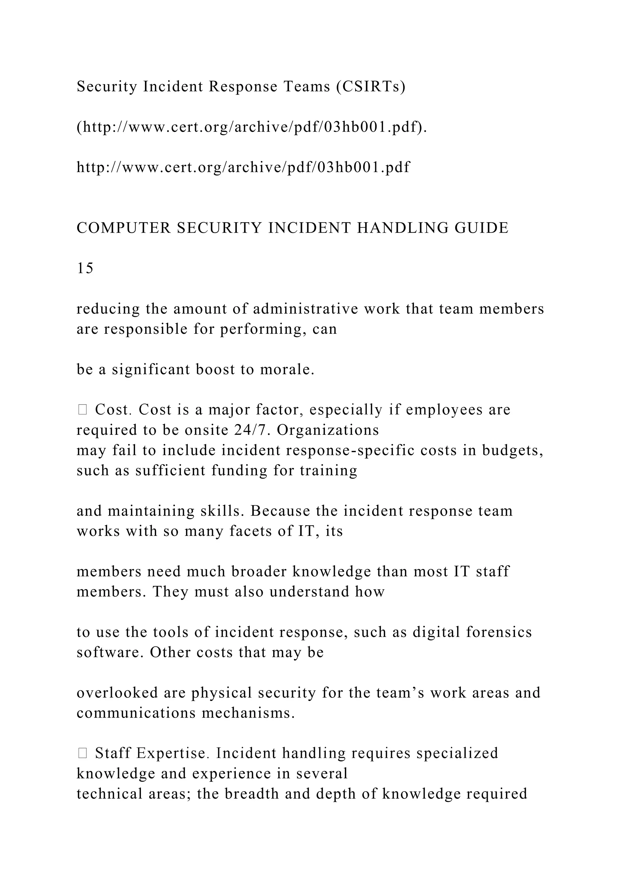 Security Incident Response Teams (CSIRTs)
(http://www.cert.org/archive/pdf/03hb001.pdf).
http://www.cert.org/archive/pdf/03hb001.pdf
COMPUTER SECURITY INCIDENT HANDLING GUIDE
15
reducing the amount of administrative work that team members
are responsible for performing, can
be a significant boost to morale.
required to be onsite 24/7. Organizations
may fail to include incident response-specific costs in budgets,
such as sufficient funding for training
and maintaining skills. Because the incident response team
works with so many facets of IT, its
members need much broader knowledge than most IT staff
members. They must also understand how
to use the tools of incident response, such as digital forensics
software. Other costs that may be
overlooked are physical security for the team’s work areas and
communications mechanisms.
knowledge and experience in several
technical areas; the breadth and depth of knowledge required
 