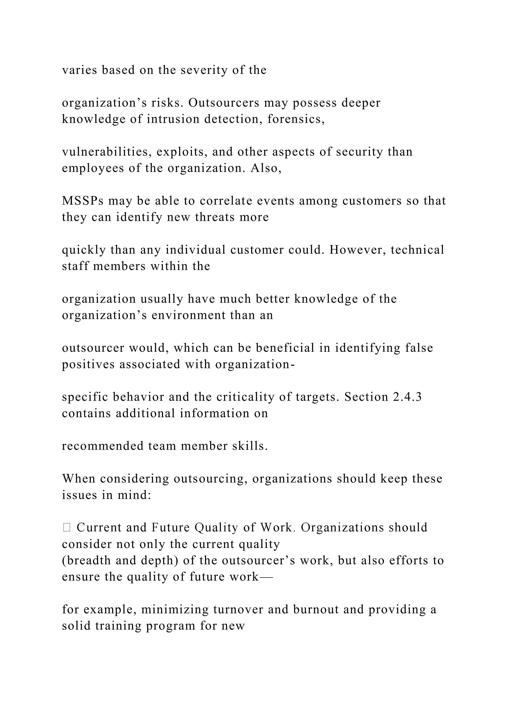 varies based on the severity of the
organization’s risks. Outsourcers may possess deeper
knowledge of intrusion detection, forensics,
vulnerabilities, exploits, and other aspects of security than
employees of the organization. Also,
MSSPs may be able to correlate events among customers so that
they can identify new threats more
quickly than any individual customer could. However, technical
staff members within the
organization usually have much better knowledge of the
organization’s environment than an
outsourcer would, which can be beneficial in identifying false
positives associated with organization-
specific behavior and the criticality of targets. Section 2.4.3
contains additional information on
recommended team member skills.
When considering outsourcing, organizations should keep these
issues in mind:
consider not only the current quality
(breadth and depth) of the outsourcer’s work, but also efforts to
ensure the quality of future work—
for example, minimizing turnover and burnout and providing a
solid training program for new
 