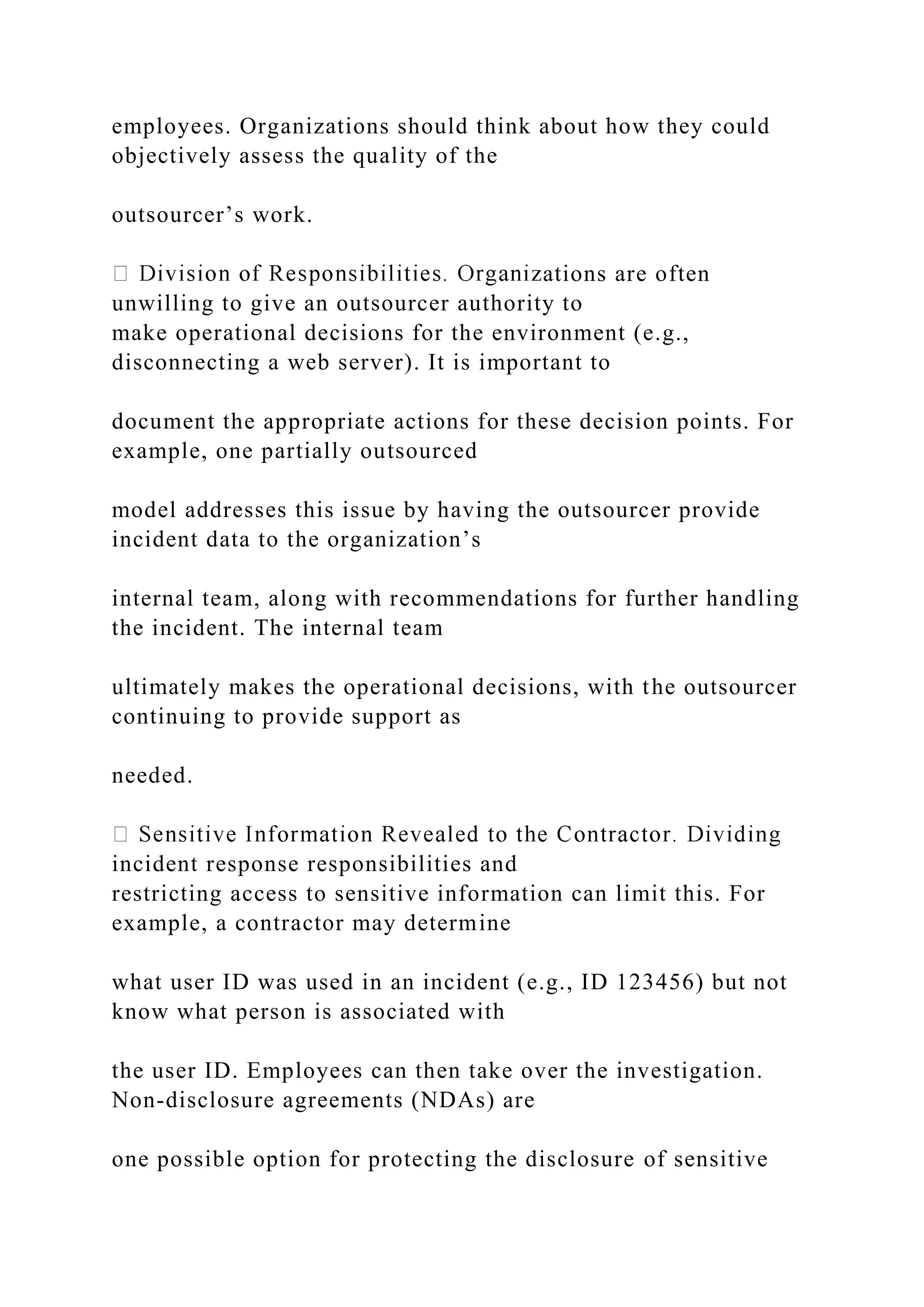 employees. Organizations should think about how they could
objectively assess the quality of the
outsourcer’s work.
ations are often
unwilling to give an outsourcer authority to
make operational decisions for the environment (e.g.,
disconnecting a web server). It is important to
document the appropriate actions for these decision points. For
example, one partially outsourced
model addresses this issue by having the outsourcer provide
incident data to the organization’s
internal team, along with recommendations for further handling
the incident. The internal team
ultimately makes the operational decisions, with the outsourcer
continuing to provide support as
needed.
incident response responsibilities and
restricting access to sensitive information can limit this. For
example, a contractor may determine
what user ID was used in an incident (e.g., ID 123456) but not
know what person is associated with
the user ID. Employees can then take over the investigation.
Non-disclosure agreements (NDAs) are
one possible option for protecting the disclosure of sensitive
 