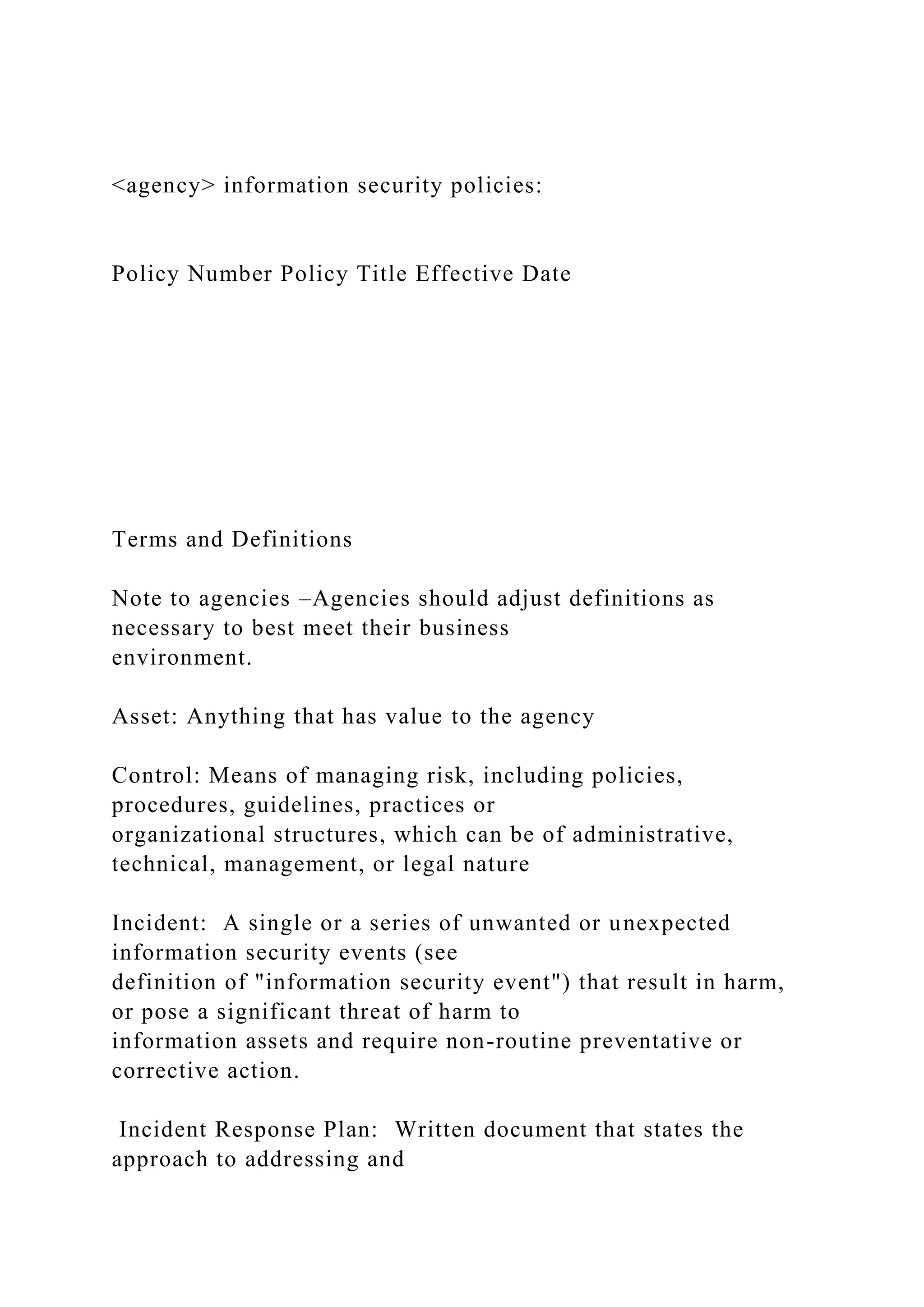 <agency> information security policies:
Policy Number Policy Title Effective Date
Terms and Definitions
Note to agencies –Agencies should adjust definitions as
necessary to best meet their business
environment.
Asset: Anything that has value to the agency
Control: Means of managing risk, including policies,
procedures, guidelines, practices or
organizational structures, which can be of administrative,
technical, management, or legal nature
Incident: A single or a series of unwanted or unexpected
information security events (see
definition of "information security event") that result in harm,
or pose a significant threat of harm to
information assets and require non-routine preventative or
corrective action.
Incident Response Plan: Written document that states the
approach to addressing and
 