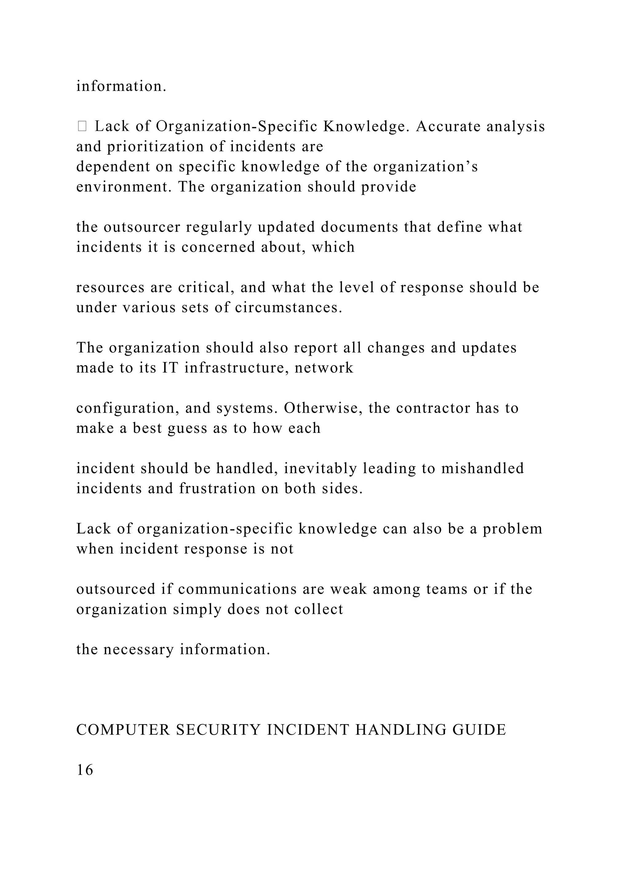 information.
-Specific Knowledge. Accurate analysis
and prioritization of incidents are
dependent on specific knowledge of the organization’s
environment. The organization should provide
the outsourcer regularly updated documents that define what
incidents it is concerned about, which
resources are critical, and what the level of response should be
under various sets of circumstances.
The organization should also report all changes and updates
made to its IT infrastructure, network
configuration, and systems. Otherwise, the contractor has to
make a best guess as to how each
incident should be handled, inevitably leading to mishandled
incidents and frustration on both sides.
Lack of organization-specific knowledge can also be a problem
when incident response is not
outsourced if communications are weak among teams or if the
organization simply does not collect
the necessary information.
COMPUTER SECURITY INCIDENT HANDLING GUIDE
16
 