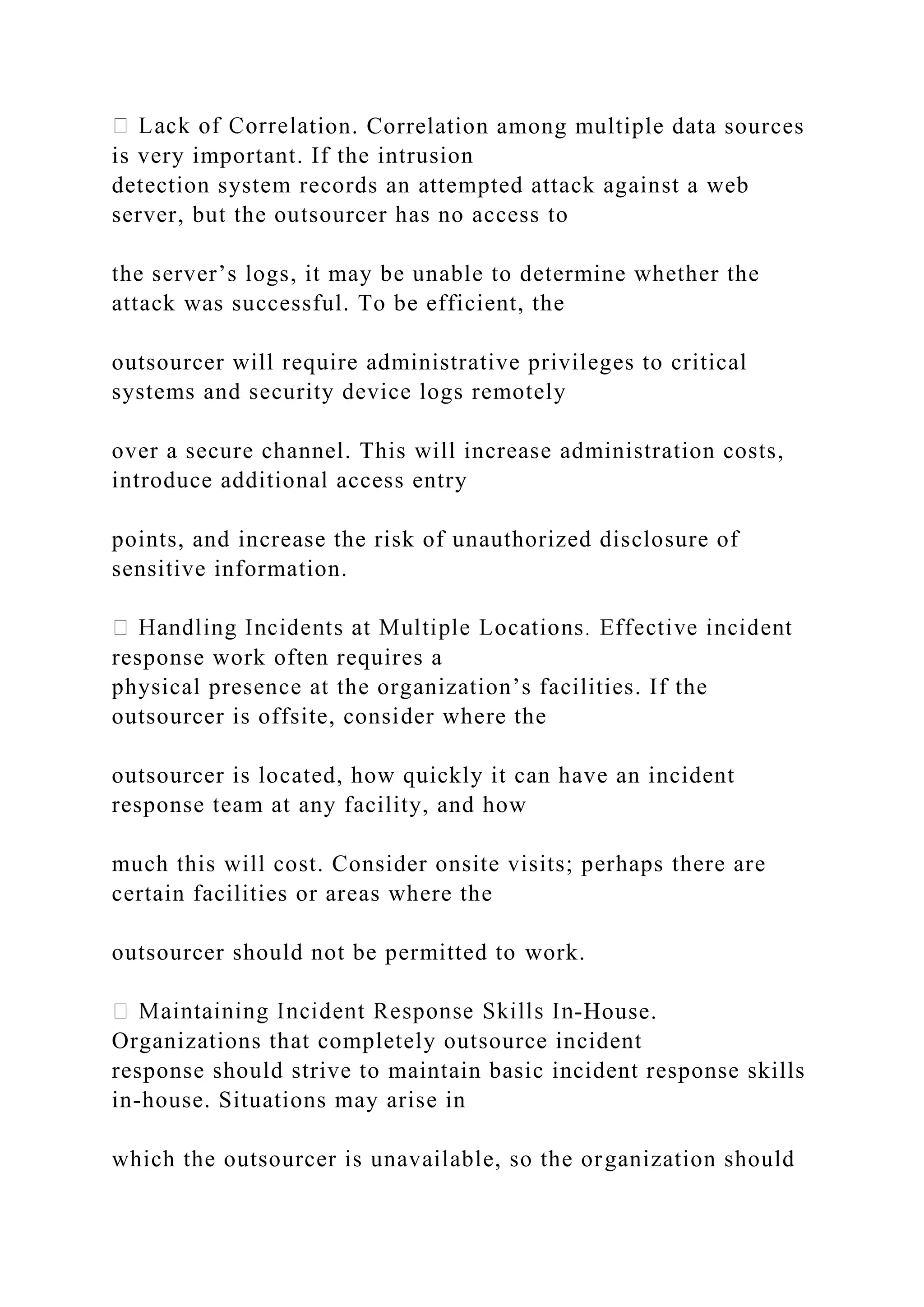 tion. Correlation among multiple data sources
is very important. If the intrusion
detection system records an attempted attack against a web
server, but the outsourcer has no access to
the server’s logs, it may be unable to determine whether the
attack was successful. To be efficient, the
outsourcer will require administrative privileges to critical
systems and security device logs remotely
over a secure channel. This will increase administration costs,
introduce additional access entry
points, and increase the risk of unauthorized disclosure of
sensitive information.
response work often requires a
physical presence at the organization’s facilities. If the
outsourcer is offsite, consider where the
outsourcer is located, how quickly it can have an incident
response team at any facility, and how
much this will cost. Consider onsite visits; perhaps there are
certain facilities or areas where the
outsourcer should not be permitted to work.
-House.
Organizations that completely outsource incident
response should strive to maintain basic incident response skills
in-house. Situations may arise in
which the outsourcer is unavailable, so the organization should
 