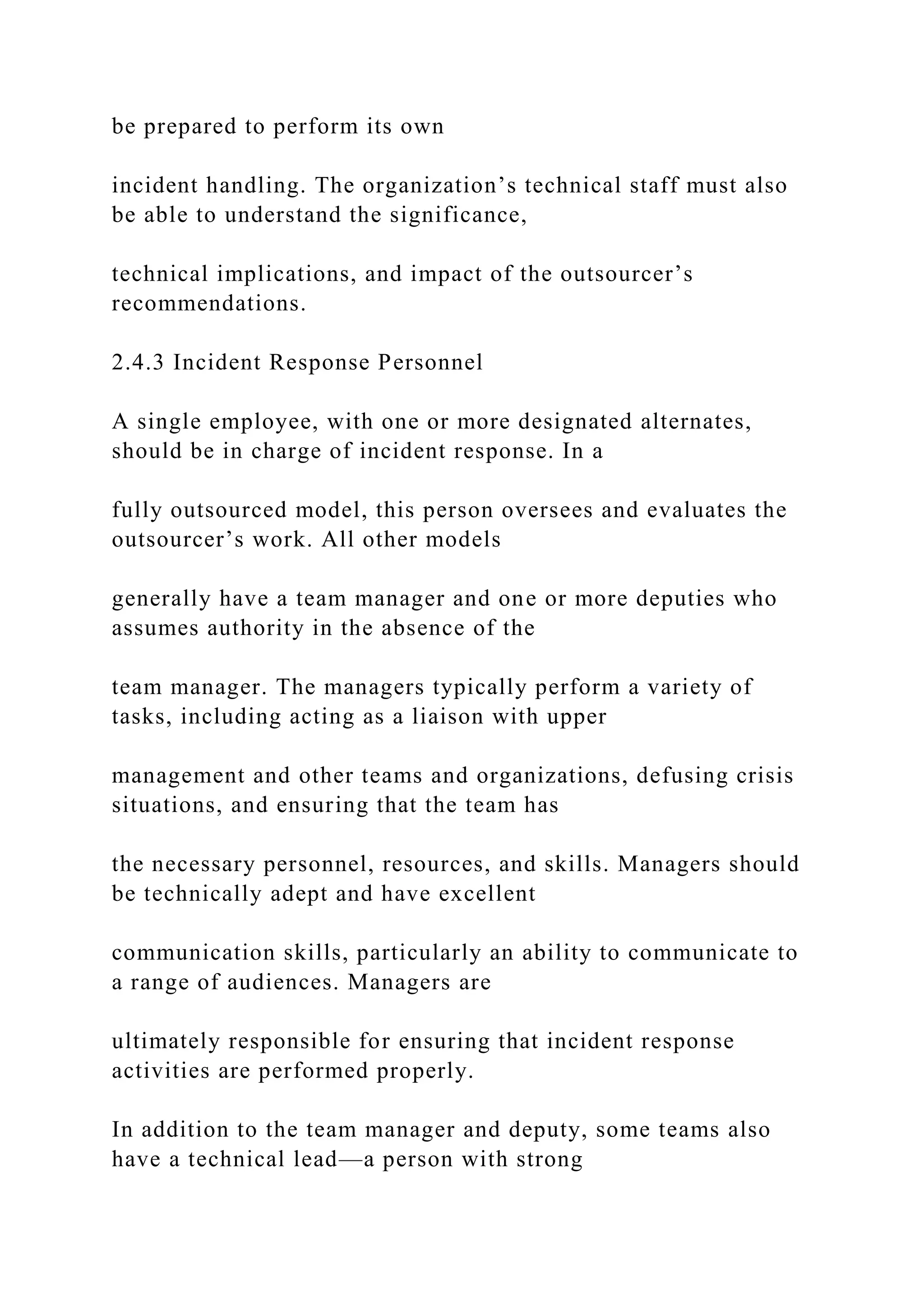 be prepared to perform its own
incident handling. The organization’s technical staff must also
be able to understand the significance,
technical implications, and impact of the outsourcer’s
recommendations.
2.4.3 Incident Response Personnel
A single employee, with one or more designated alternates,
should be in charge of incident response. In a
fully outsourced model, this person oversees and evaluates the
outsourcer’s work. All other models
generally have a team manager and one or more deputies who
assumes authority in the absence of the
team manager. The managers typically perform a variety of
tasks, including acting as a liaison with upper
management and other teams and organizations, defusing crisis
situations, and ensuring that the team has
the necessary personnel, resources, and skills. Managers should
be technically adept and have excellent
communication skills, particularly an ability to communicate to
a range of audiences. Managers are
ultimately responsible for ensuring that incident response
activities are performed properly.
In addition to the team manager and deputy, some teams also
have a technical lead—a person with strong
 