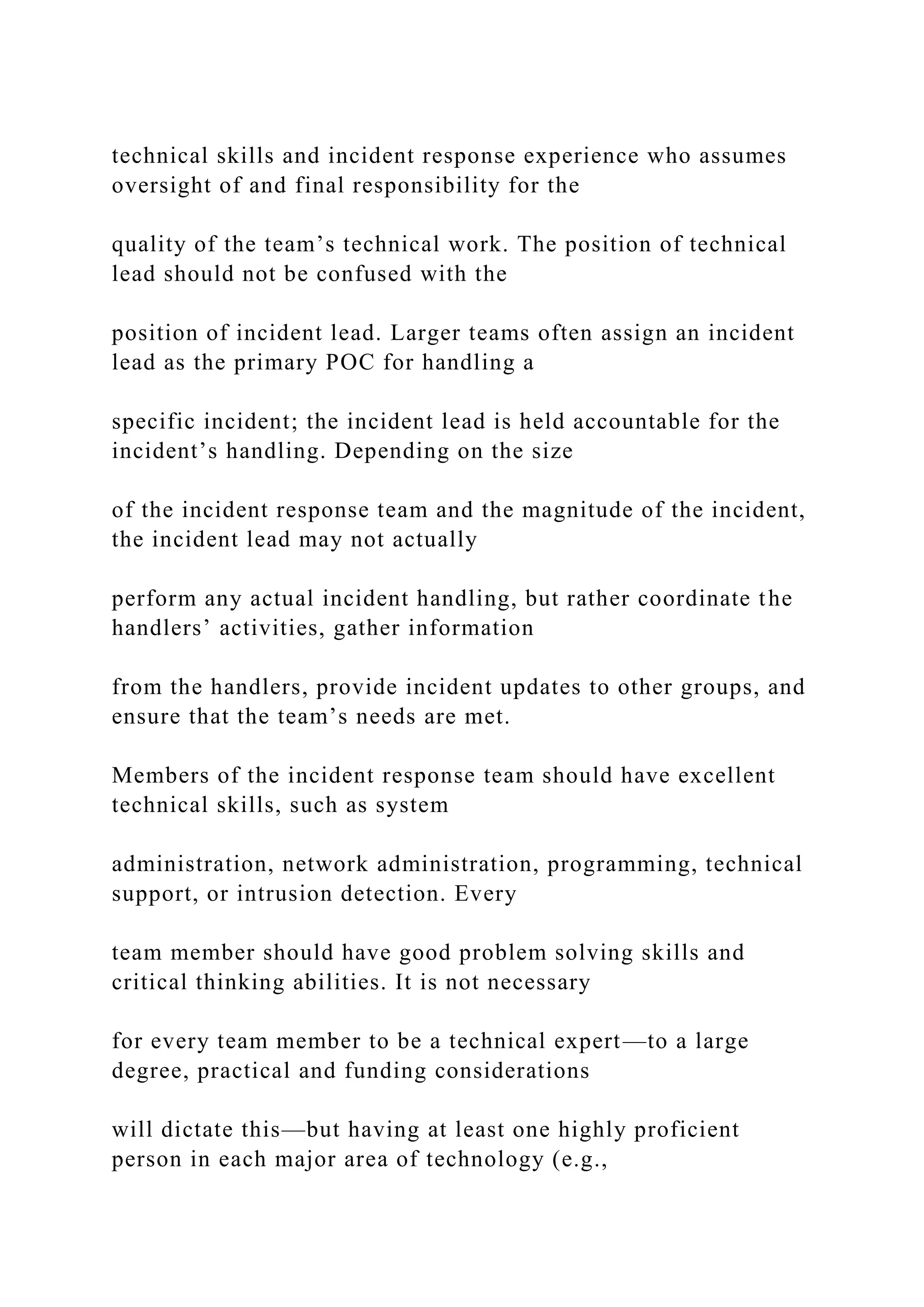 technical skills and incident response experience who assumes
oversight of and final responsibility for the
quality of the team’s technical work. The position of technical
lead should not be confused with the
position of incident lead. Larger teams often assign an incident
lead as the primary POC for handling a
specific incident; the incident lead is held accountable for the
incident’s handling. Depending on the size
of the incident response team and the magnitude of the incident,
the incident lead may not actually
perform any actual incident handling, but rather coordinate the
handlers’ activities, gather information
from the handlers, provide incident updates to other groups, and
ensure that the team’s needs are met.
Members of the incident response team should have excellent
technical skills, such as system
administration, network administration, programming, technical
support, or intrusion detection. Every
team member should have good problem solving skills and
critical thinking abilities. It is not necessary
for every team member to be a technical expert—to a large
degree, practical and funding considerations
will dictate this—but having at least one highly proficient
person in each major area of technology (e.g.,
 