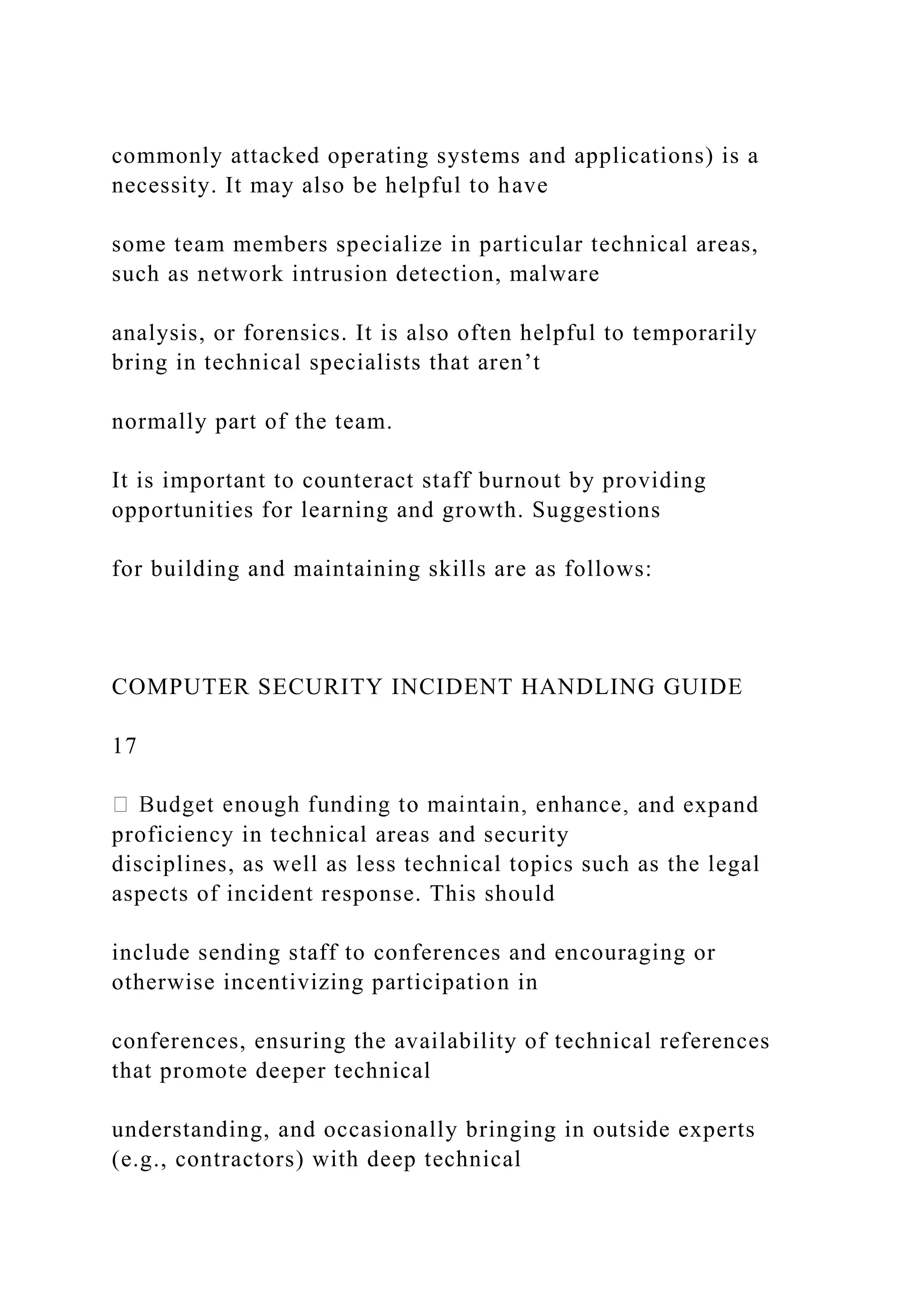 commonly attacked operating systems and applications) is a
necessity. It may also be helpful to have
some team members specialize in particular technical areas,
such as network intrusion detection, malware
analysis, or forensics. It is also often helpful to temporarily
bring in technical specialists that aren’t
normally part of the team.
It is important to counteract staff burnout by providing
opportunities for learning and growth. Suggestions
for building and maintaining skills are as follows:
COMPUTER SECURITY INCIDENT HANDLING GUIDE
17
and expand
proficiency in technical areas and security
disciplines, as well as less technical topics such as the legal
aspects of incident response. This should
include sending staff to conferences and encouraging or
otherwise incentivizing participation in
conferences, ensuring the availability of technical references
that promote deeper technical
understanding, and occasionally bringing in outside experts
(e.g., contractors) with deep technical
 