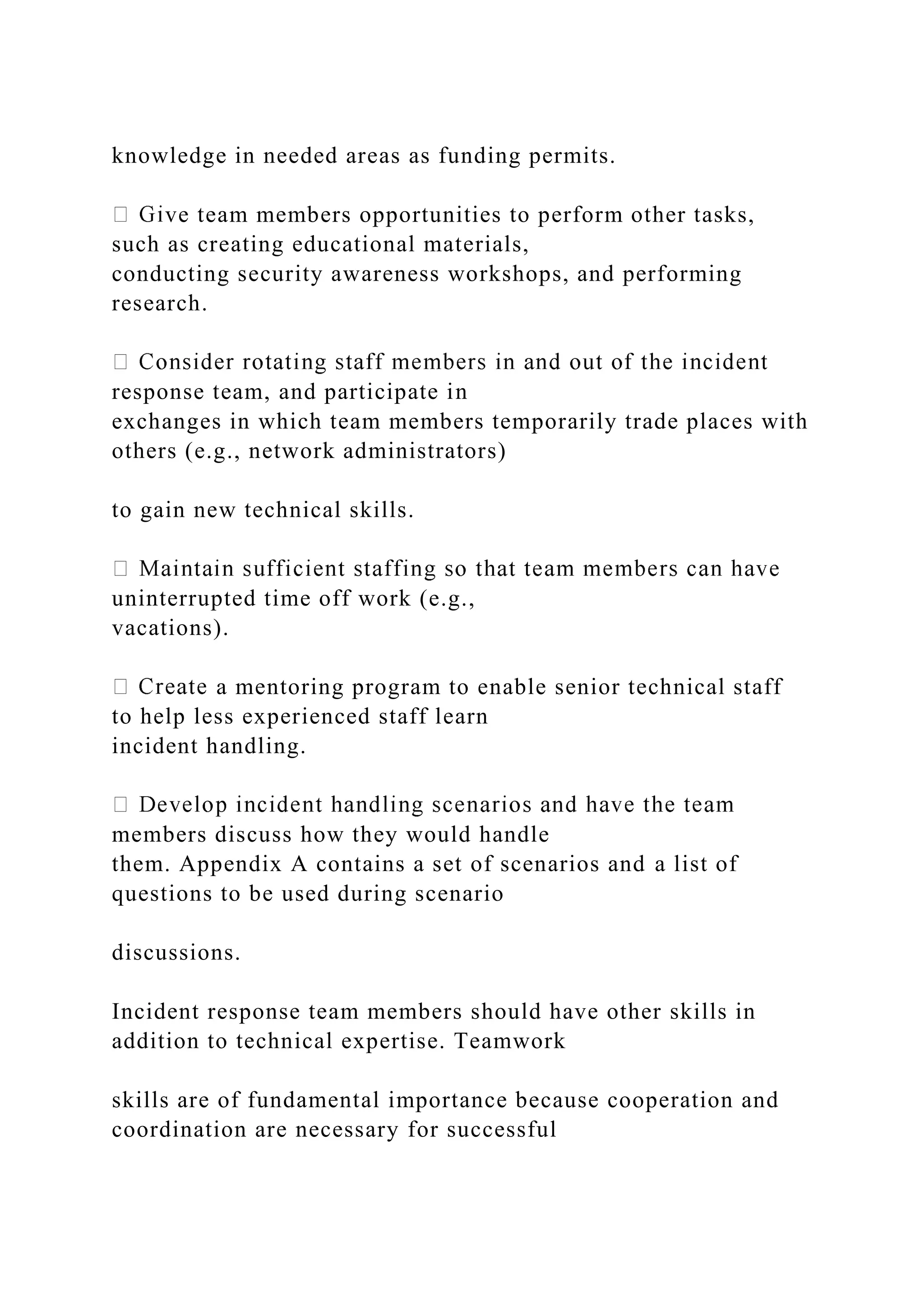 knowledge in needed areas as funding permits.
ve team members opportunities to perform other tasks,
such as creating educational materials,
conducting security awareness workshops, and performing
research.
response team, and participate in
exchanges in which team members temporarily trade places with
others (e.g., network administrators)
to gain new technical skills.
uninterrupted time off work (e.g.,
vacations).
a mentoring program to enable senior technical staff
to help less experienced staff learn
incident handling.
members discuss how they would handle
them. Appendix A contains a set of scenarios and a list of
questions to be used during scenario
discussions.
Incident response team members should have other skills in
addition to technical expertise. Teamwork
skills are of fundamental importance because cooperation and
coordination are necessary for successful
 