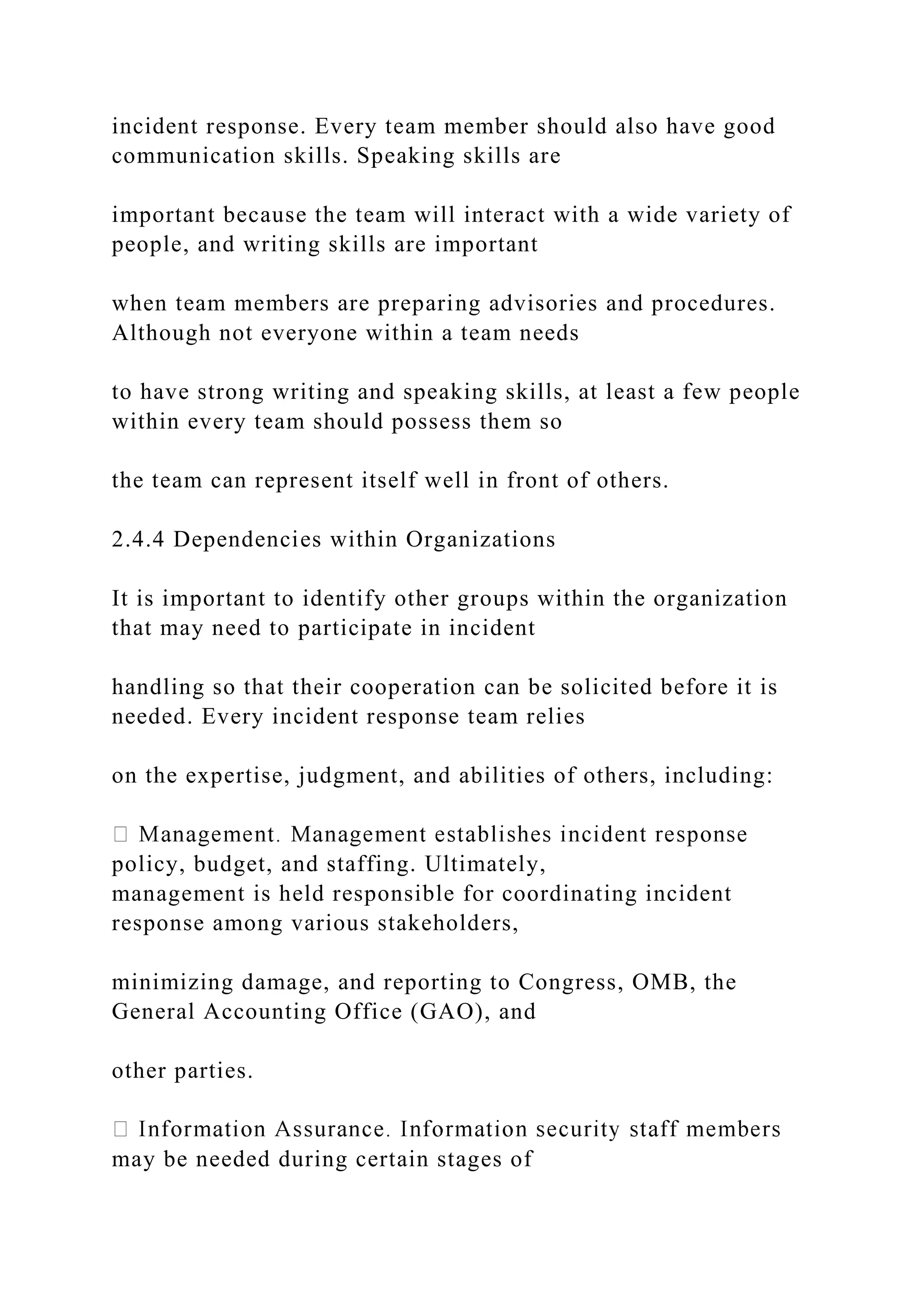 incident response. Every team member should also have good
communication skills. Speaking skills are
important because the team will interact with a wide variety of
people, and writing skills are important
when team members are preparing advisories and procedures.
Although not everyone within a team needs
to have strong writing and speaking skills, at least a few people
within every team should possess them so
the team can represent itself well in front of others.
2.4.4 Dependencies within Organizations
It is important to identify other groups within the organization
that may need to participate in incident
handling so that their cooperation can be solicited before it is
needed. Every incident response team relies
on the expertise, judgment, and abilities of others, including:
policy, budget, and staffing. Ultimately,
management is held responsible for coordinating incident
response among various stakeholders,
minimizing damage, and reporting to Congress, OMB, the
General Accounting Office (GAO), and
other parties.
may be needed during certain stages of
 