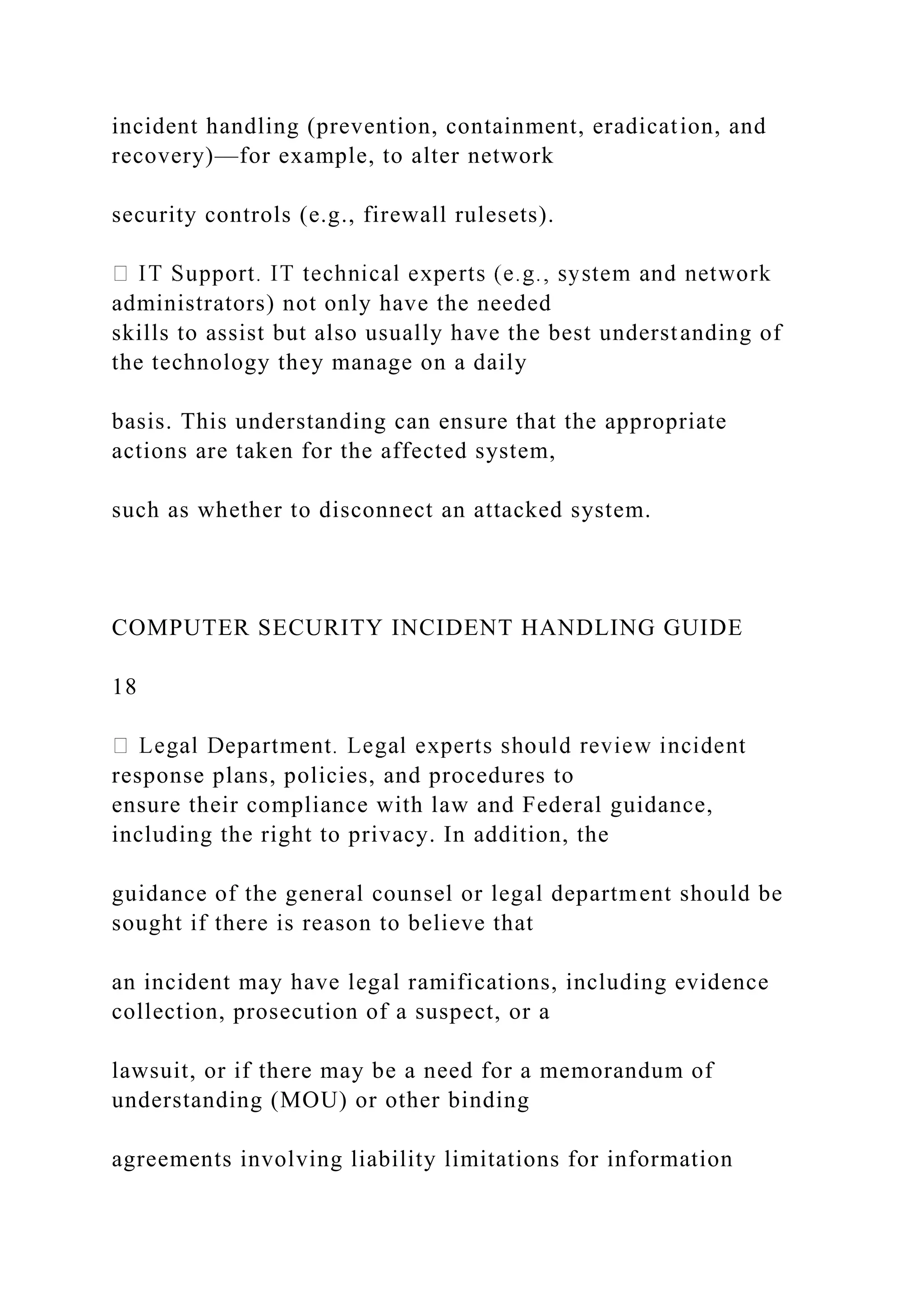 incident handling (prevention, containment, eradication, and
recovery)—for example, to alter network
security controls (e.g., firewall rulesets).
administrators) not only have the needed
skills to assist but also usually have the best understanding of
the technology they manage on a daily
basis. This understanding can ensure that the appropriate
actions are taken for the affected system,
such as whether to disconnect an attacked system.
COMPUTER SECURITY INCIDENT HANDLING GUIDE
18
response plans, policies, and procedures to
ensure their compliance with law and Federal guidance,
including the right to privacy. In addition, the
guidance of the general counsel or legal department should be
sought if there is reason to believe that
an incident may have legal ramifications, including evidence
collection, prosecution of a suspect, or a
lawsuit, or if there may be a need for a memorandum of
understanding (MOU) or other binding
agreements involving liability limitations for information
 