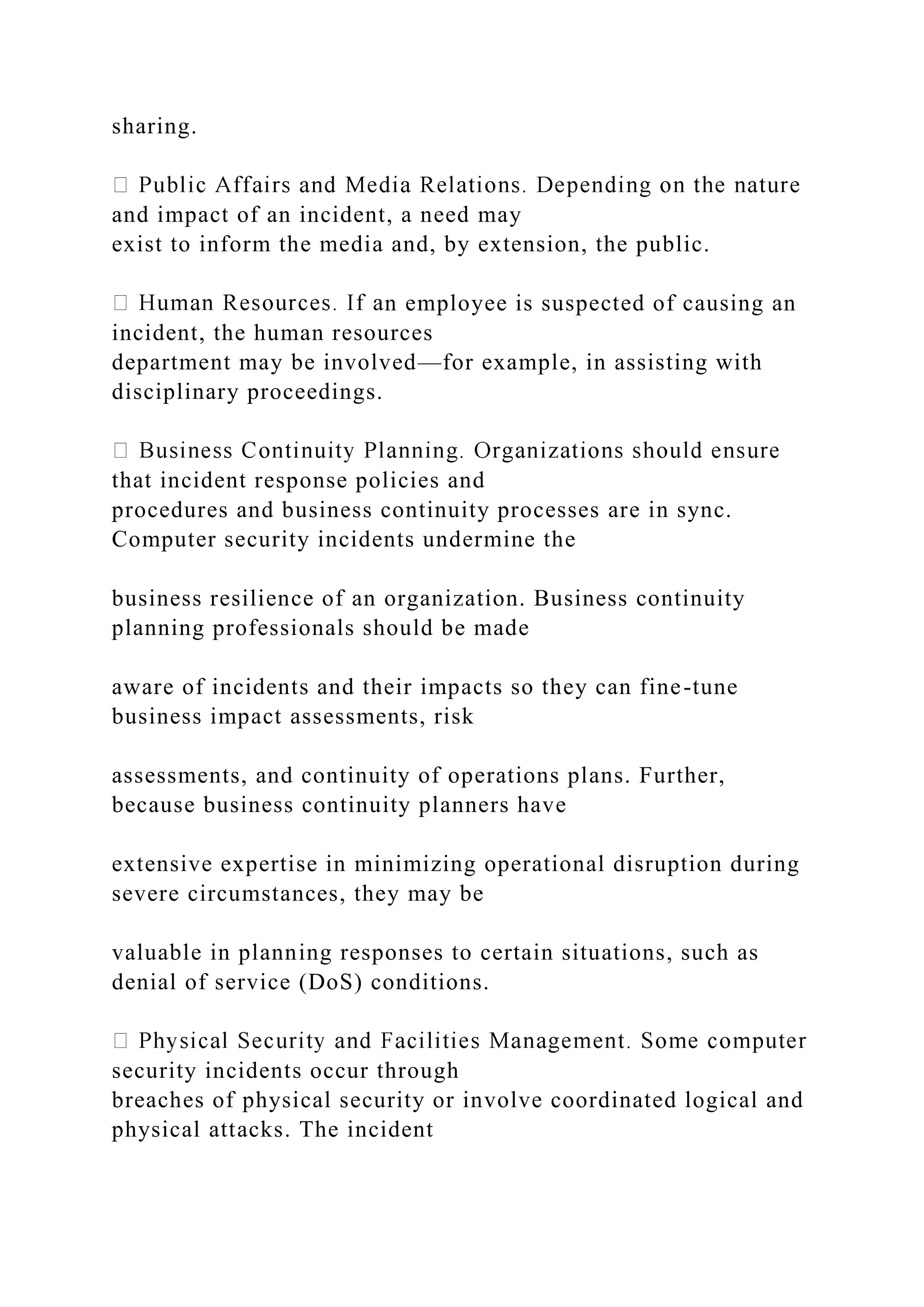 sharing.
and impact of an incident, a need may
exist to inform the media and, by extension, the public.
n employee is suspected of causing an
incident, the human resources
department may be involved—for example, in assisting with
disciplinary proceedings.
that incident response policies and
procedures and business continuity processes are in sync.
Computer security incidents undermine the
business resilience of an organization. Business continuity
planning professionals should be made
aware of incidents and their impacts so they can fine-tune
business impact assessments, risk
assessments, and continuity of operations plans. Further,
because business continuity planners have
extensive expertise in minimizing operational disruption during
severe circumstances, they may be
valuable in planning responses to certain situations, such as
denial of service (DoS) conditions.
security incidents occur through
breaches of physical security or involve coordinated logical and
physical attacks. The incident
 
