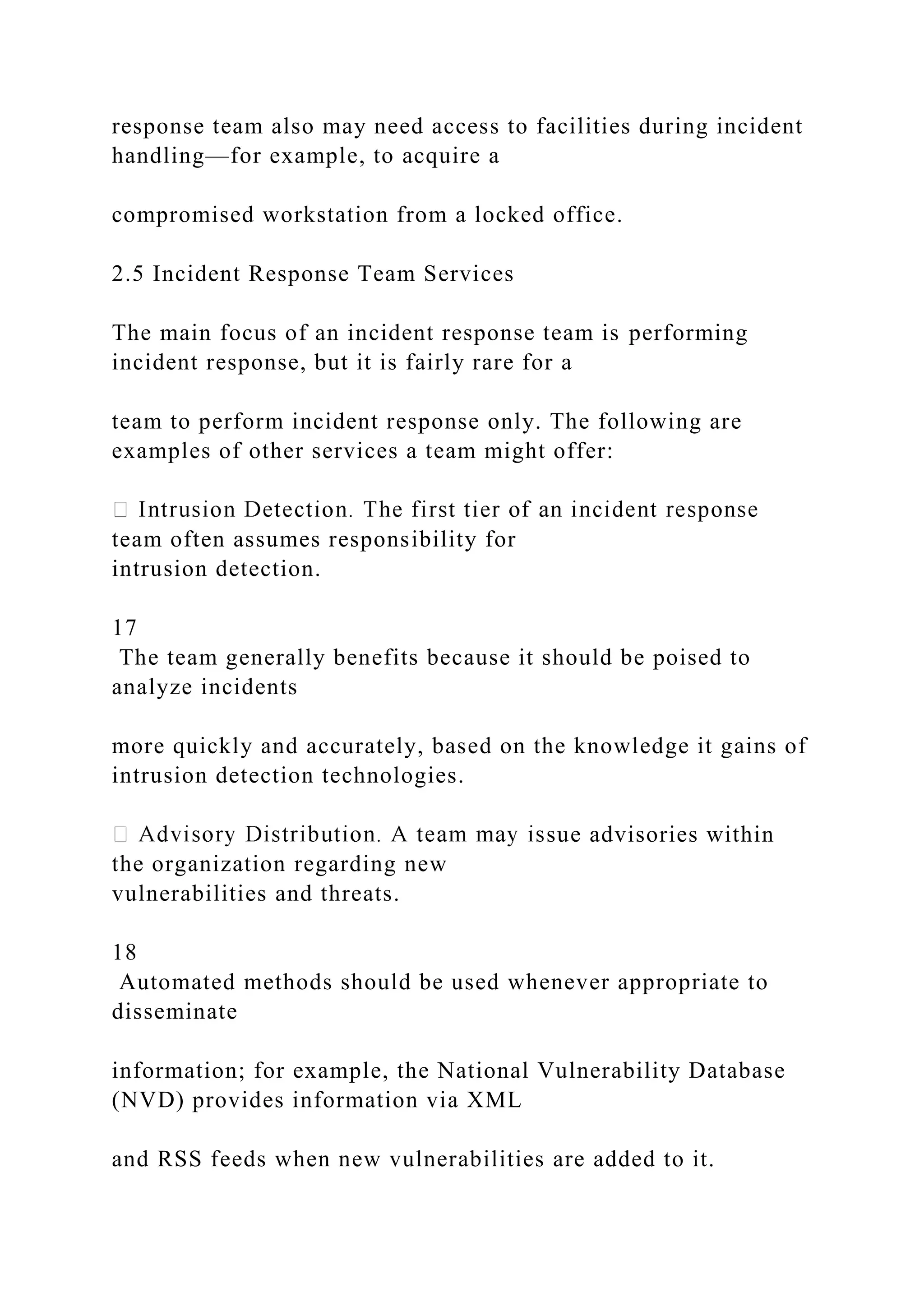 response team also may need access to facilities during incident
handling—for example, to acquire a
compromised workstation from a locked office.
2.5 Incident Response Team Services
The main focus of an incident response team is performing
incident response, but it is fairly rare for a
team to perform incident response only. The following are
examples of other services a team might offer:
team often assumes responsibility for
intrusion detection.
17
The team generally benefits because it should be poised to
analyze incidents
more quickly and accurately, based on the knowledge it gains of
intrusion detection technologies.
sue advisories within
the organization regarding new
vulnerabilities and threats.
18
Automated methods should be used whenever appropriate to
disseminate
information; for example, the National Vulnerability Database
(NVD) provides information via XML
and RSS feeds when new vulnerabilities are added to it.
 