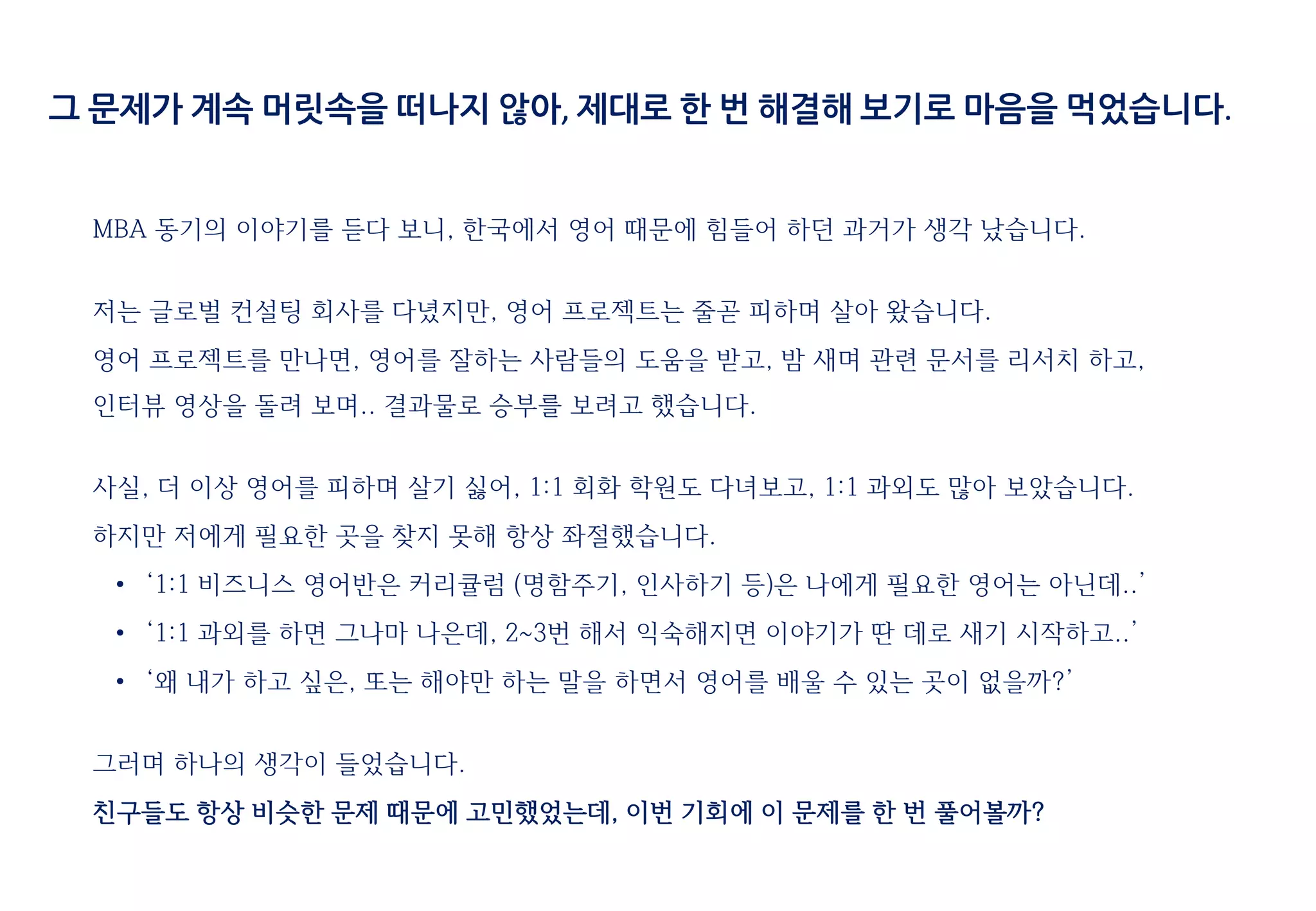 MBA 동기의 이야기를 듣다 보니, 한국에서 영어 때문에 힘들어 하던 과거가 생각 났습니다.
저는 글로벌 컨설팅 회사를 다녔지만, 영어 프로젝트는 줄곧 피하며 살아 왔습니다.
영어 프로젝트를 만나면, 영어를 잘하는 사람들의 도움을 받고, 밤 새며 관련 문서를 리서치 하고,
인터뷰 영상을 돌려 보며.. 결과물로 승부를 보려고 했습니다.
사실, 더 이상 영어를 피하며 살기 싫어, 1:1 회화 학원도 다녀보고, 1:1 과외도 많아 보았습니다.
하지만 저에게 필요한 곳을 찾지 못해 항상 좌절했습니다.
• ‘1:1 비즈니스 영어반은 커리큘럼 (명함주기, 인사하기 등)은 나에게 필요한 영어는 아닌데..’
• ‘1:1 과외를 하면 그나마 나은데, 2~3번 해서 익숙해지면 이야기가 딴 데로 새기 시작하고..’
• ‘왜 내가 하고 싶은, 또는 해야만 하는 말을 하면서 영어를 배울 수 있는 곳이 없을까?’
그러며 하나의 생각이 들었습니다.
친구들도 항상 비슷한 문제 때문에 고민했었는데, 이번 기회에 이 문제를 한 번 풀어볼까?
그 문제가 계속 머릿속을 떠나지 않아, 제대로 한 번 해결해 보기로 마음을 먹었습니다.
 
