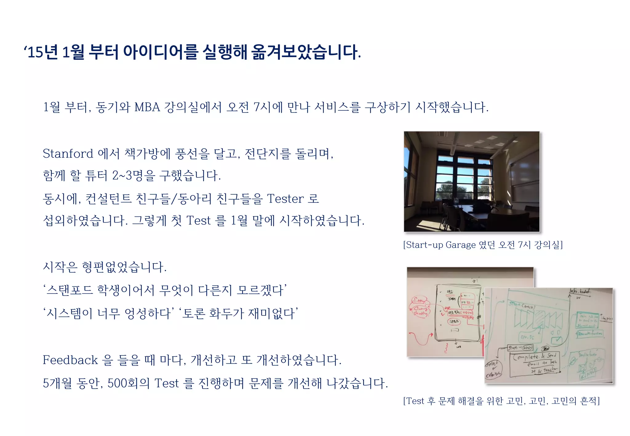 ‘15년 1월 부터 아이디어를 실행해 옮겨보았습니다.
1월 부터, 동기와 MBA 강의실에서 오전 7시에 만나 서비스를 구상하기 시작했습니다.
Stanford 에서 책가방에 풍선을 달고, 전단지를 돌리며,
함께 할 튜터 2~3명을 구했습니다.
동시에, 컨설턴트 친구들/동아리 친구들을 Tester 로
섭외하였습니다. 그렇게 첫 Test 를 1월 말에 시작하였습니다.
시작은 형편없었습니다.
‘스탠포드 학생이어서 무엇이 다른지 모르겠다’
‘시스템이 너무 엉성하다’ ‘토론 화두가 재미없다’
Feedback 을 들을 때 마다, 개선하고 또 개선하였습니다.
5개월 동안, 500회의 Test 를 진행하며 문제를 개선해 나갔습니다.
[Start-up Garage 였던 오전 7시 강의실]
[Test 후 문제 해결을 위한 고민, 고민, 고민의 흔적]
 