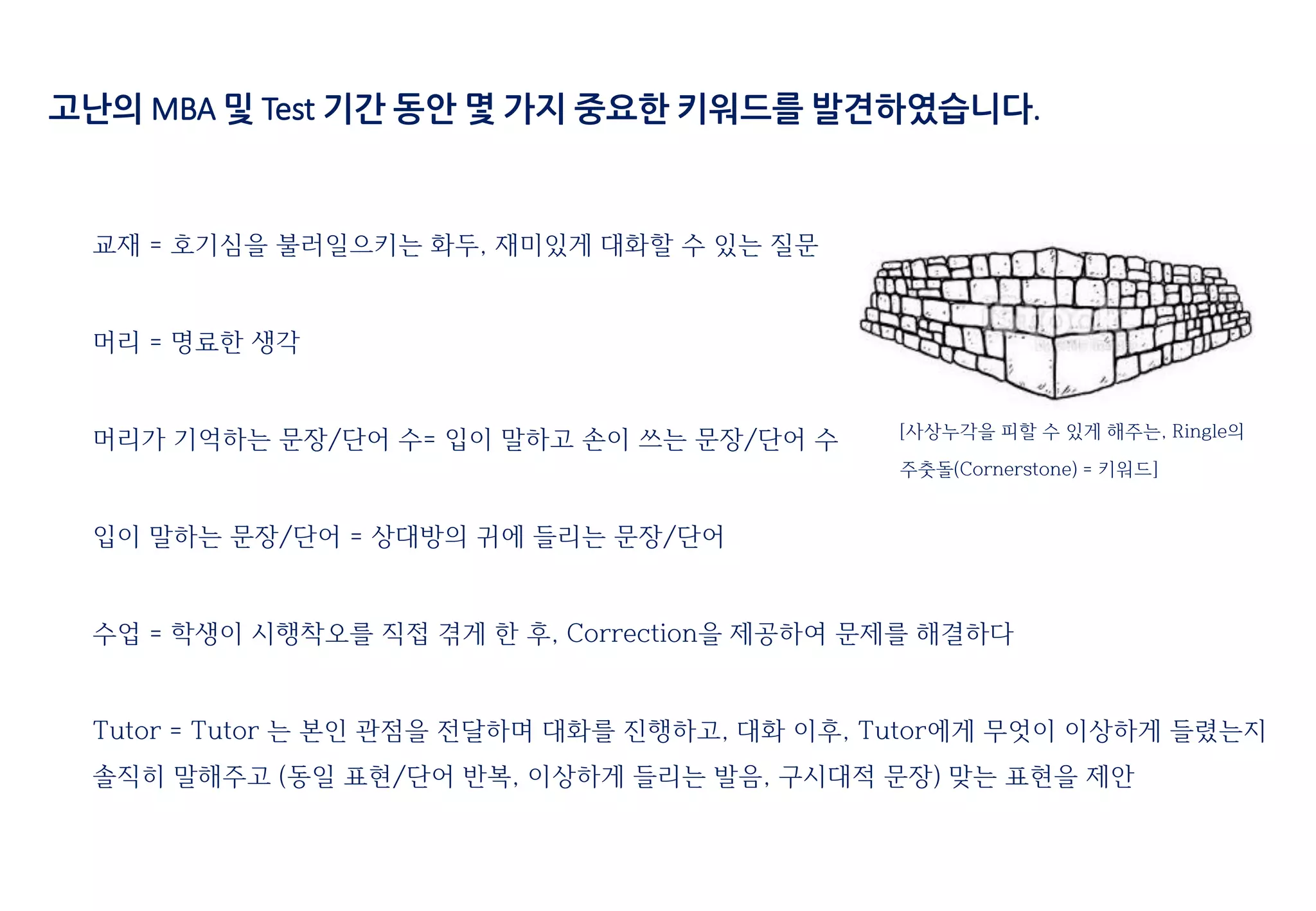 고난의 MBA 및 Test 기간 동안 몇 가지 중요한 키워드를 발견하였습니다.
교재 = 호기심을 불러일으키는 화두, 재미있게 대화할 수 있는 질문
머리 = 명료한 생각
머리가 기억하는 문장/단어 수= 입이 말하고 손이 쓰는 문장/단어 수
입이 말하는 문장/단어 = 상대방의 귀에 들리는 문장/단어
수업 = 학생이 시행착오를 직접 겪게 한 후, Correction을 제공하여 문제를 해결하다
Tutor = Tutor 는 본인 관점을 전달하며 대화를 진행하고, 대화 이후, Tutor에게 무엇이 이상하게 들렸는지
솔직히 말해주고 (동일 표현/단어 반복, 이상하게 들리는 발음, 구시대적 문장) 맞는 표현을 제안
[사상누각을 피할 수 있게 해주는, Ringle의
주춧돌(Cornerstone) = 키워드]
 