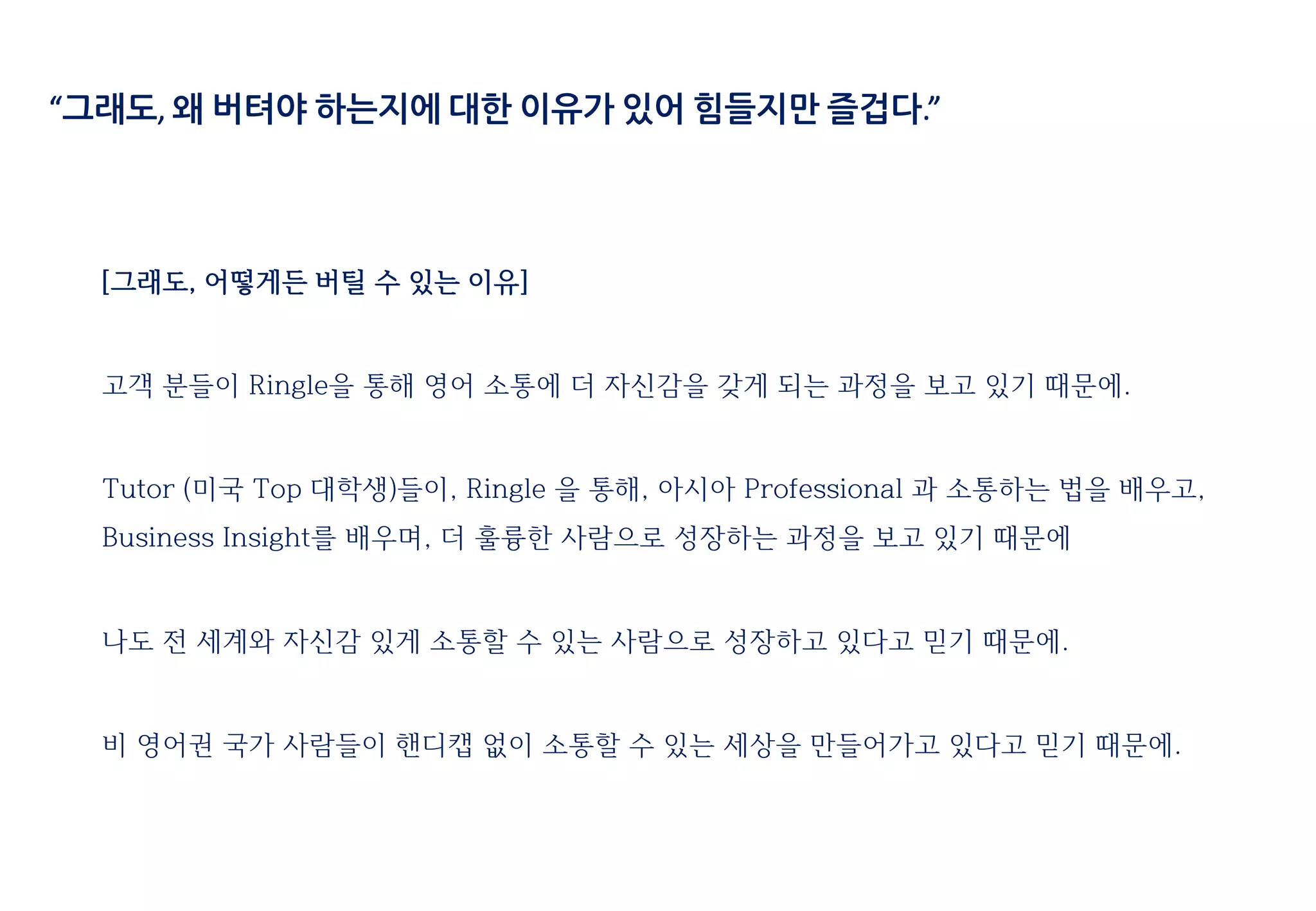 “그래도, 왜 버텨야 하는지에 대한 이유가 있어 힘들지만 즐겁다.”
[그래도, 어떻게든 버틸 수 있는 이유]
고객 분들이 Ringle을 통해 영어 소통에 더 자신감을 갖게 되는 과정을 보고 있기 때문에.
Tutor (미국 Top 대학생)들이, Ringle 을 통해, 아시아 Professional 과 소통하는 법을 배우고,
Business Insight를 배우며, 더 훌륭한 사람으로 성장하는 과정을 보고 있기 때문에
나도 전 세계와 자신감 있게 소통할 수 있는 사람으로 성장하고 있다고 믿기 때문에.
비 영어권 국가 사람들이 핸디캡 없이 소통할 수 있는 세상을 만들어가고 있다고 믿기 때문에.
 
