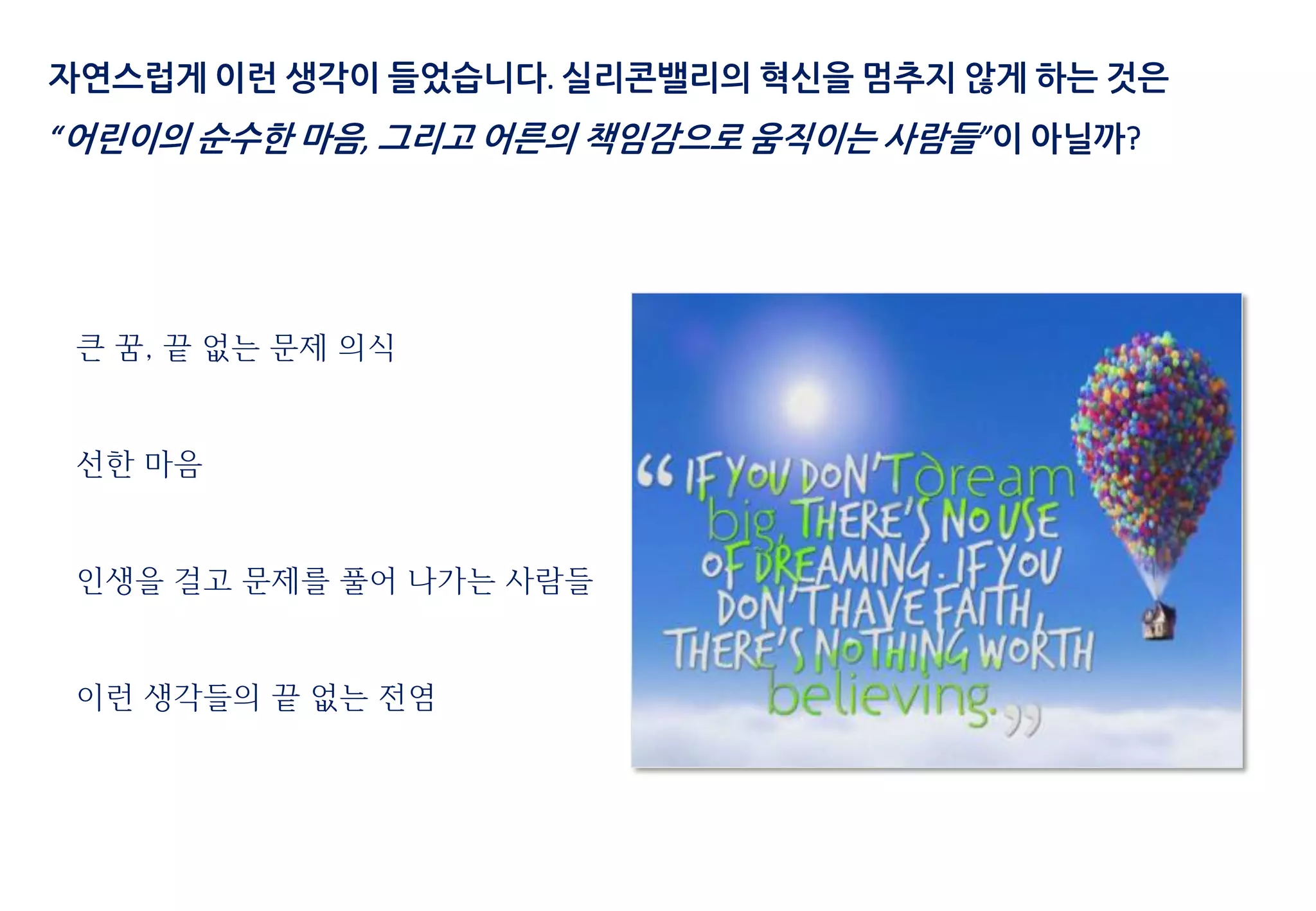 자연스럽게 이런 생각이 들었습니다. 실리콘밸리의 혁신을 멈추지 않게 하는 것은
“어린이의 순수한 마음, 그리고 어른의 책임감으로 움직이는 사람들”이 아닐까?
큰 꿈, 끝 없는 문제 의식
선한 마음
인생을 걸고 문제를 풀어 나가는 사람들
이런 생각들의 끝 없는 전염
 