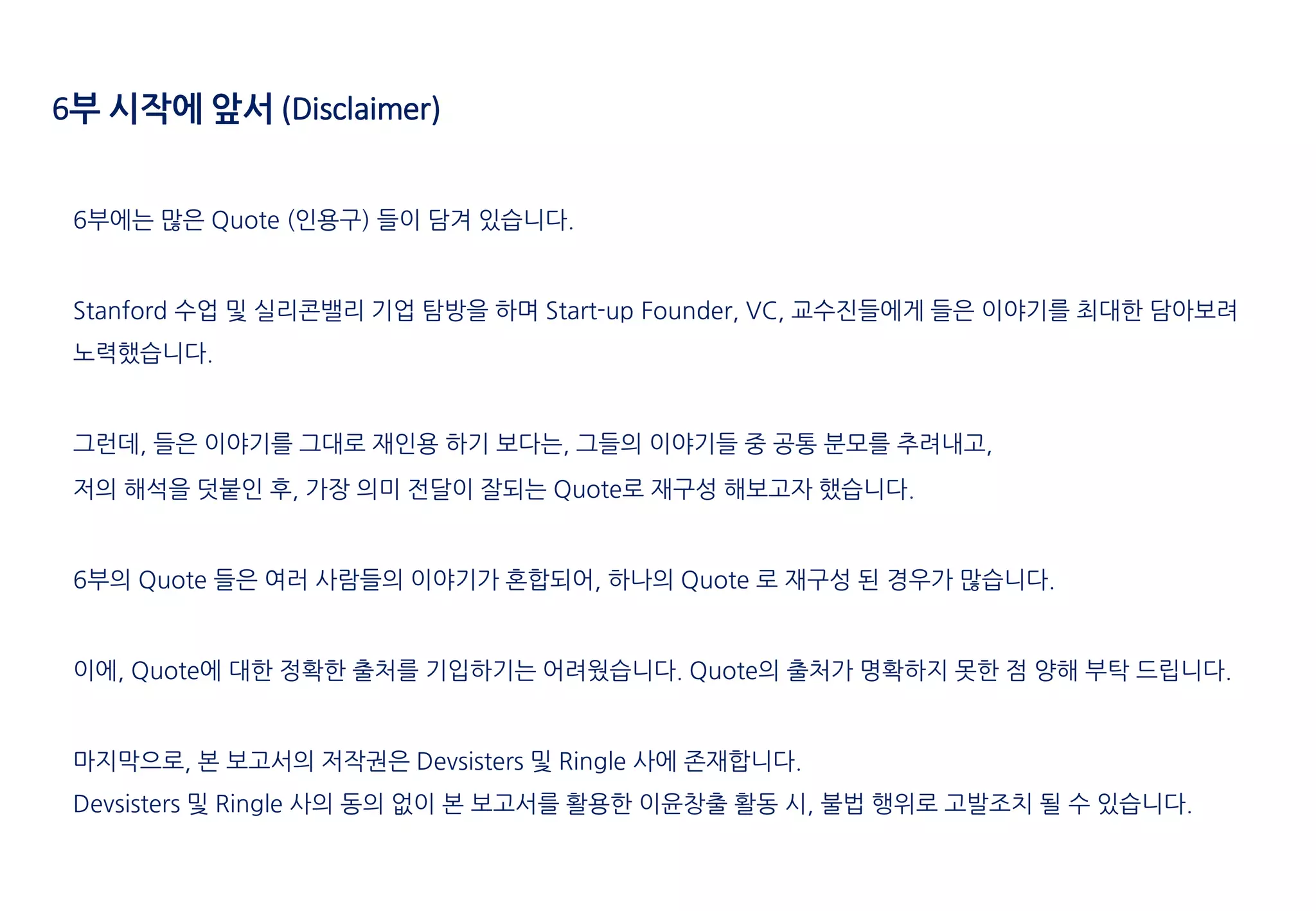 6부에는 많은 Quote (인용구) 들이 담겨 있습니다.
Stanford 수업 및 실리콘밸리 기업 탐방을 하며 Start-up Founder, VC, 교수진들에게 들은 이야기를 최대한 담아보려
노력했습니다.
그런데, 들은 이야기를 그대로 재인용 하기 보다는, 그들의 이야기들 중 공통 분모를 추려내고,
저의 해석을 덧붙인 후, 가장 의미 전달이 잘되는 Quote로 재구성 해보고자 했습니다.
6부의 Quote 들은 여러 사람들의 이야기가 혼합되어, 하나의 Quote 로 재구성 된 경우가 많습니다.
이에, Quote에 대한 정확한 출처를 기입하기는 어려웠습니다. Quote의 출처가 명확하지 못한 점 양해 부탁 드립니다.
마지막으로, 본 보고서의 저작권은 Devsisters 및 Ringle 사에 존재합니다.
Devsisters 및 Ringle 사의 동의 없이 본 보고서를 활용한 이윤창출 활동 시, 불법 행위로 고발조치 될 수 있습니다.
6부 시작에 앞서 (Disclaimer)
 