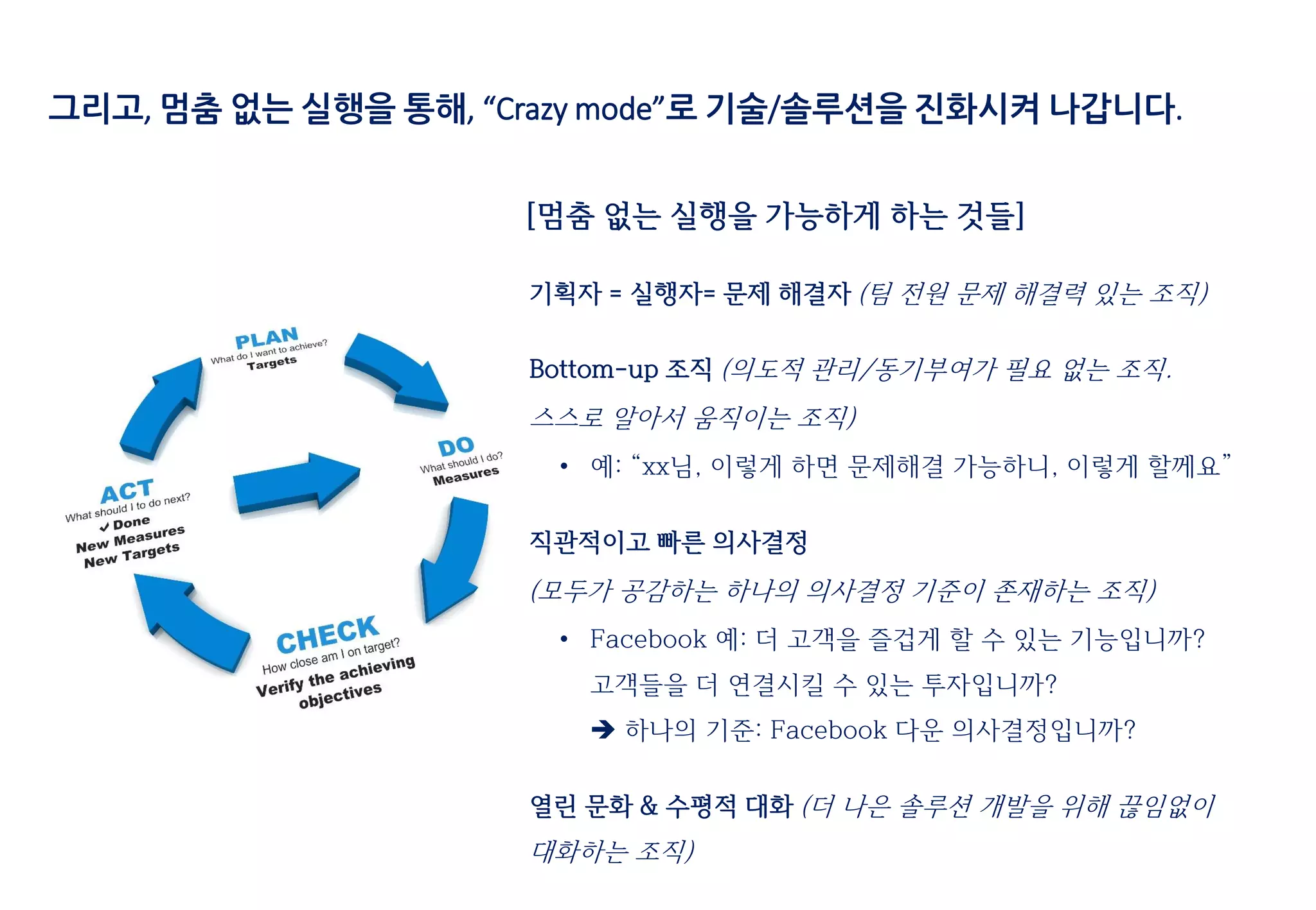 기획자 = 실행자= 문제 해결자 (팀 전원 문제 해결력 있는 조직)
Bottom-up 조직 (의도적 관리/동기부여가 필요 없는 조직.
스스로 알아서 움직이는 조직)
• 예: “xx님, 이렇게 하면 문제해결 가능하니, 이렇게 할께요”
직관적이고 빠른 의사결정
(모두가 공감하는 하나의 의사결정 기준이 존재하는 조직)
• Facebook 예: 더 고객을 즐겁게 할 수 있는 기능입니까?
고객들을 더 연결시킬 수 있는 투자입니까?
 하나의 기준: Facebook 다운 의사결정입니까?
열린 문화 & 수평적 대화 (더 나은 솔루션 개발을 위해 끊임없이
대화하는 조직)
[멈춤 없는 실행을 가능하게 하는 것들]
그리고, 멈춤 없는 실행을 통해, “Crazy mode”로 기술/솔루션을 진화시켜 나갑니다.
 