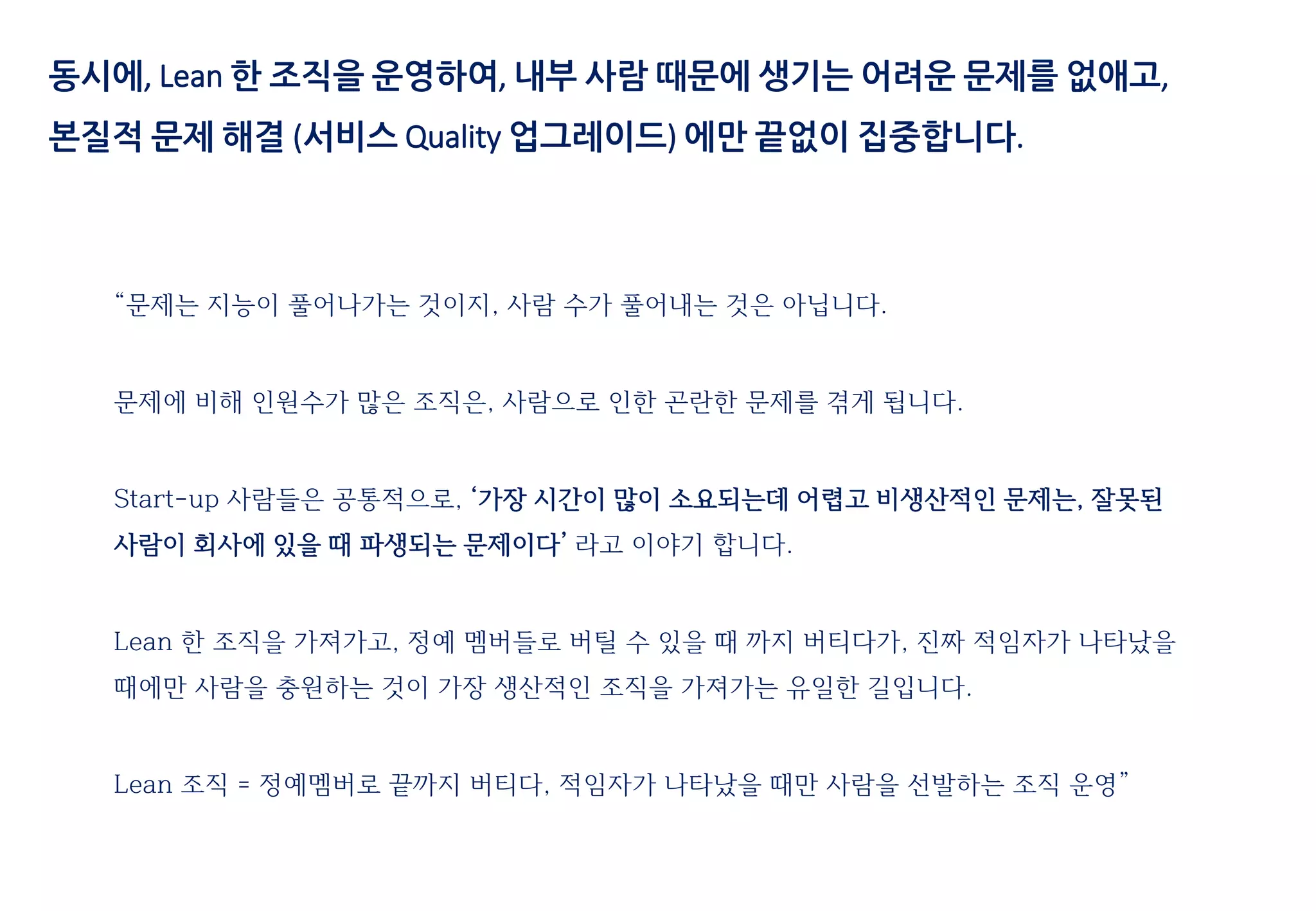 동시에, Lean 한 조직을 운영하여, 내부 사람 때문에 생기는 어려운 문제를 없애고,
본질적 문제 해결 (서비스 Quality 업그레이드) 에만 끝없이 집중합니다.
“문제는 지능이 풀어나가는 것이지, 사람 수가 풀어내는 것은 아닙니다.
문제에 비해 인원수가 많은 조직은, 사람으로 인한 곤란한 문제를 겪게 됩니다.
Start-up 사람들은 공통적으로, ‘가장 시간이 많이 소요되는데 어렵고 비생산적인 문제는, 잘못된
사람이 회사에 있을 때 파생되는 문제이다’ 라고 이야기 합니다.
Lean 한 조직을 가져가고, 정예 멤버들로 버틸 수 있을 때 까지 버티다가, 진짜 적임자가 나타났을
때에만 사람을 충원하는 것이 가장 생산적인 조직을 가져가는 유일한 길입니다.
Lean 조직 = 정예멤버로 끝까지 버티다, 적임자가 나타났을 때만 사람을 선발하는 조직 운영”
 