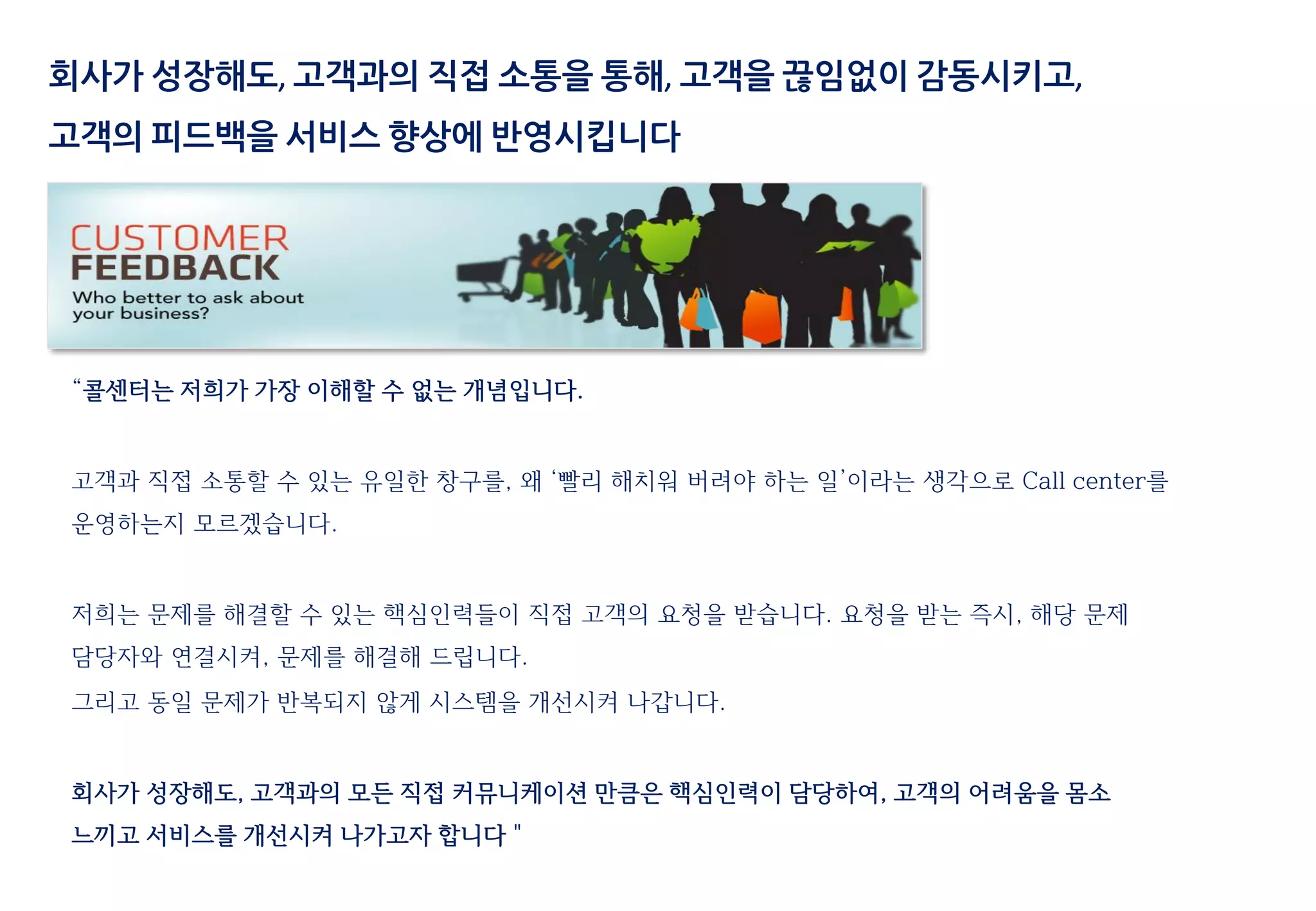 “콜센터는 저희가 가장 이해할 수 없는 개념입니다.
고객과 직접 소통할 수 있는 유일한 창구를, 왜 ‘빨리 해치워 버려야 하는 일’이라는 생각으로 Call center를
운영하는지 모르겠습니다.
저희는 문제를 해결할 수 있는 핵심인력들이 직접 고객의 요청을 받습니다. 요청을 받는 즉시, 해당 문제
담당자와 연결시켜, 문제를 해결해 드립니다.
그리고 동일 문제가 반복되지 않게 시스템을 개선시켜 나갑니다.
회사가 성장해도, 고객과의 모든 직접 커뮤니케이션 만큼은 핵심인력이 담당하여, 고객의 어려움을 몸소
느끼고 서비스를 개선시켜 나가고자 합니다＂
회사가 성장해도, 고객과의 직접 소통을 통해, 고객을 끊임없이 감동시키고,
고객의 피드백을 서비스 향상에 반영시킵니다
 