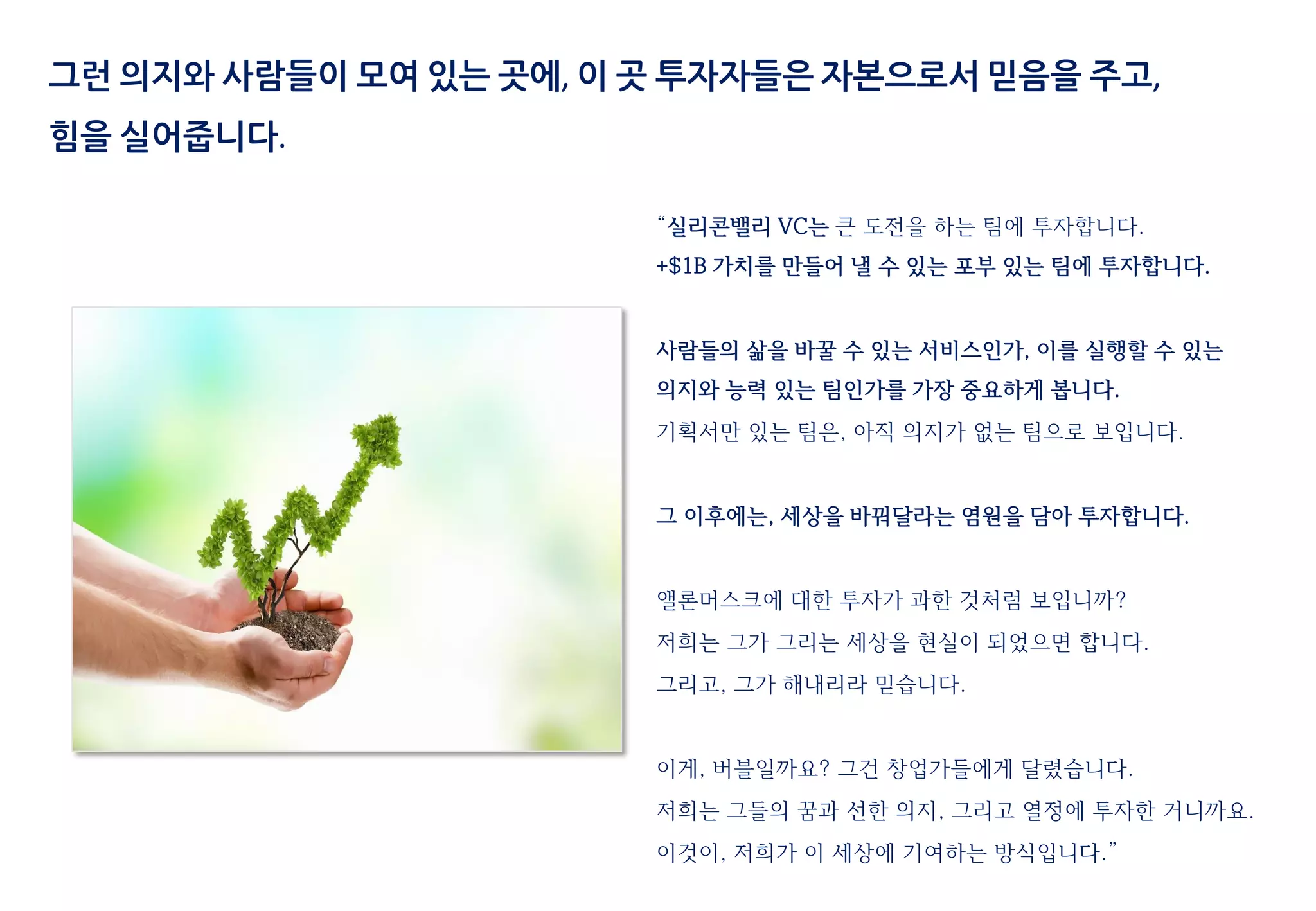 “실리콘밸리 VC는 큰 도전을 하는 팀에 투자합니다.
+$1B 가치를 만들어 낼 수 있는 포부 있는 팀에 투자합니다.
사람들의 삶을 바꿀 수 있는 서비스인가, 이를 실행할 수 있는
의지와 능력 있는 팀인가를 가장 중요하게 봅니다.
기획서만 있는 팀은, 아직 의지가 없는 팀으로 보입니다.
그 이후에는, 세상을 바꿔달라는 염원을 담아 투자합니다.
앨론머스크에 대한 투자가 과한 것처럼 보입니까?
저희는 그가 그리는 세상을 현실이 되었으면 합니다.
그리고, 그가 해내리라 믿습니다.
이게, 버블일까요? 그건 창업가들에게 달렸습니다.
저희는 그들의 꿈과 선한 의지, 그리고 열정에 투자한 거니까요.
이것이, 저희가 이 세상에 기여하는 방식입니다.”
그런 의지와 사람들이 모여 있는 곳에, 이 곳 투자자들은 자본으로서 믿음을 주고,
힘을 실어줍니다.
 