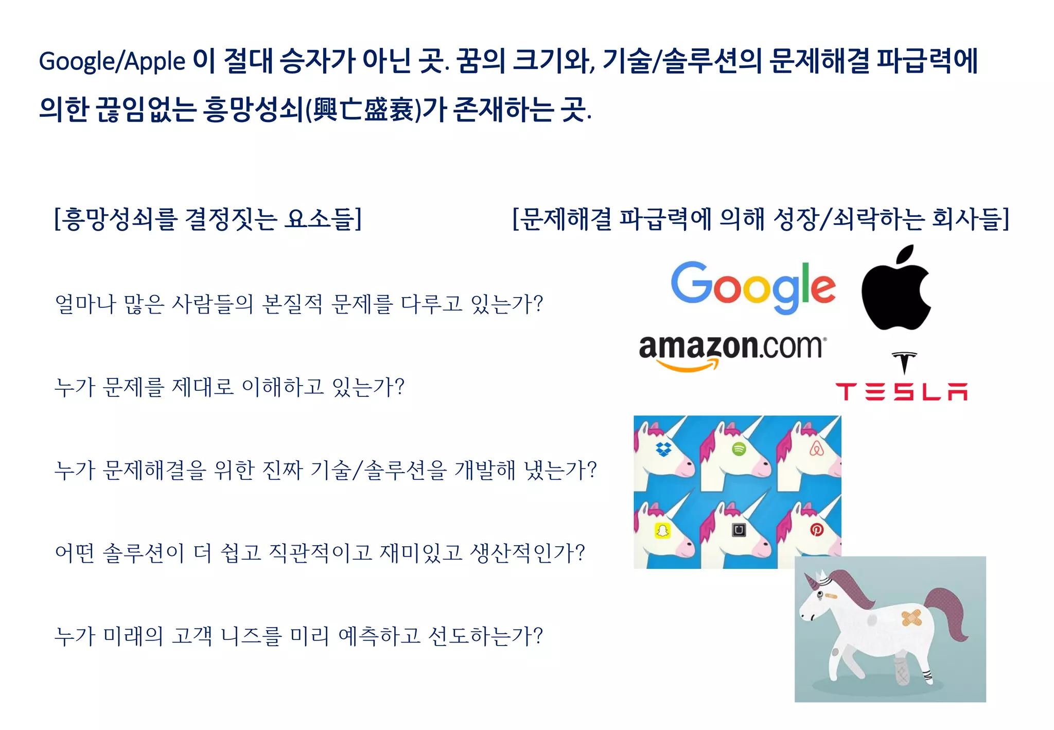 Google/Apple 이 절대 승자가 아닌 곳. 꿈의 크기와, 기술/솔루션의 문제해결 파급력에
의한 끊임없는 흥망성쇠(興亡盛衰)가 존재하는 곳.
[흥망성쇠를 결정짓는 요소들]
얼마나 많은 사람들의 본질적 문제를 다루고 있는가?
누가 문제를 제대로 이해하고 있는가?
누가 문제해결을 위한 진짜 기술/솔루션을 개발해 냈는가?
어떤 솔루션이 더 쉽고 직관적이고 재미있고 생산적인가?
누가 미래의 고객 니즈를 미리 예측하고 선도하는가?
[문제해결 파급력에 의해 성장/쇠락하는 회사들]
 