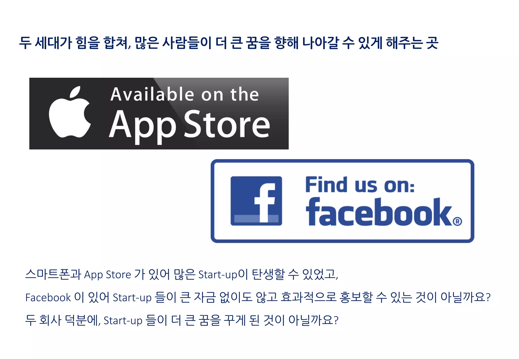 두 세대가 힘을 합쳐, 많은 사람들이 더 큰 꿈을 향해 나아갈 수 있게 해주는 곳
스마트폰과 App Store 가 있어 많은 Start-up이 탄생할 수 있었고,
Facebook 이 있어 Start-up 들이 큰 자금 없이도 않고 효과적으로 홍보할 수 있는 것이 아닐까요?
두 회사 덕분에, Start-up 들이 더 큰 꿈을 꾸게 된 것이 아닐까요?
 