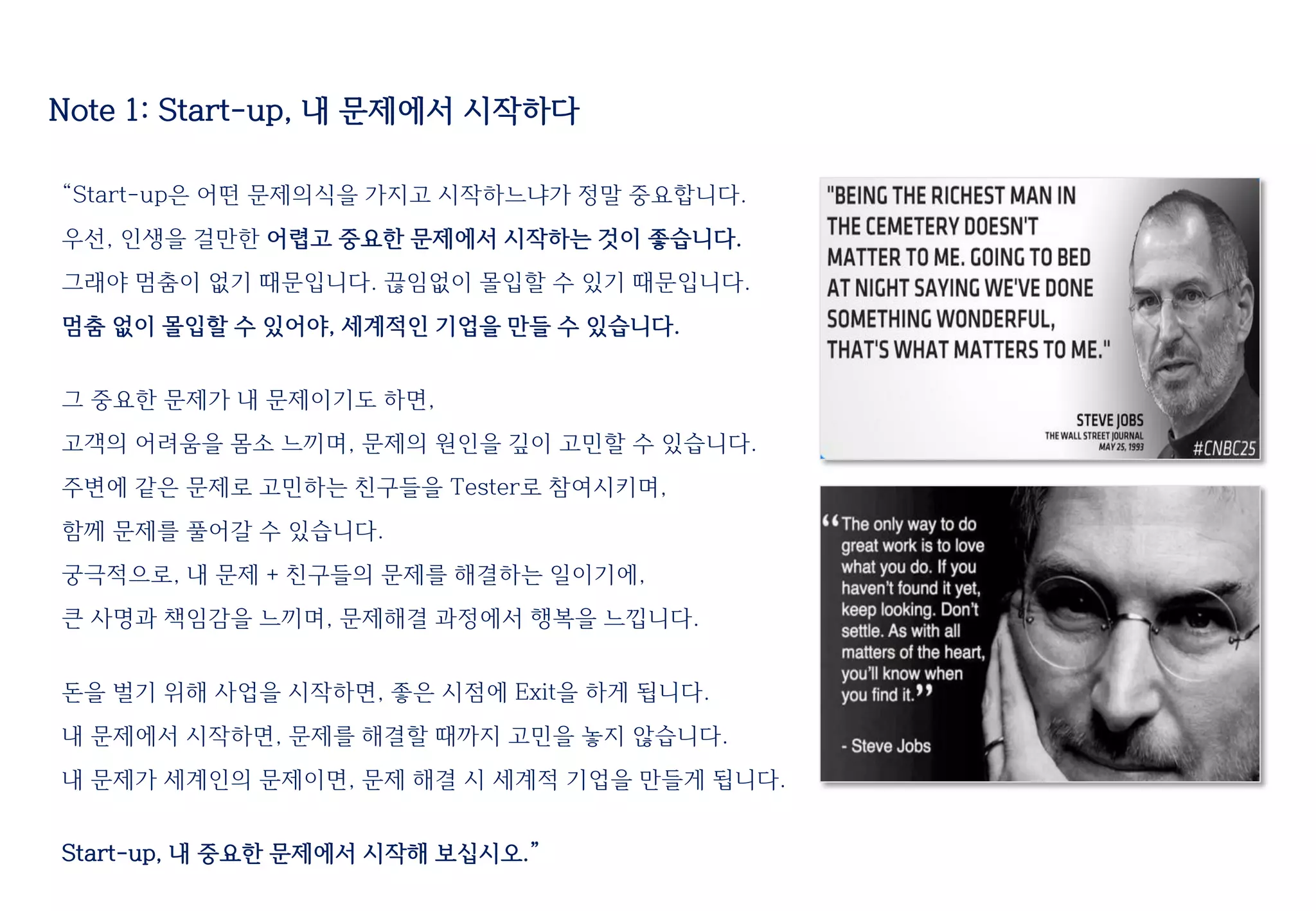 Note 1: Start-up, 내 문제에서 시작하다
“Start-up은 어떤 문제의식을 가지고 시작하느냐가 정말 중요합니다.
우선, 인생을 걸만한 어렵고 중요한 문제에서 시작하는 것이 좋습니다.
그래야 멈춤이 없기 때문입니다. 끊임없이 몰입할 수 있기 때문입니다.
멈춤 없이 몰입할 수 있어야, 세계적인 기업을 만들 수 있습니다.
그 중요한 문제가 내 문제이기도 하면,
고객의 어려움을 몸소 느끼며, 문제의 원인을 깊이 고민할 수 있습니다.
주변에 같은 문제로 고민하는 친구들을 Tester로 참여시키며,
함께 문제를 풀어갈 수 있습니다.
궁극적으로, 내 문제 + 친구들의 문제를 해결하는 일이기에,
큰 사명과 책임감을 느끼며, 문제해결 과정에서 행복을 느낍니다.
돈을 벌기 위해 사업을 시작하면, 좋은 시점에 Exit을 하게 됩니다.
내 문제에서 시작하면, 문제를 해결할 때까지 고민을 놓지 않습니다.
내 문제가 세계인의 문제이면, 문제 해결 시 세계적 기업을 만들게 됩니다.
Start-up, 내 중요한 문제에서 시작해 보십시오.”
 