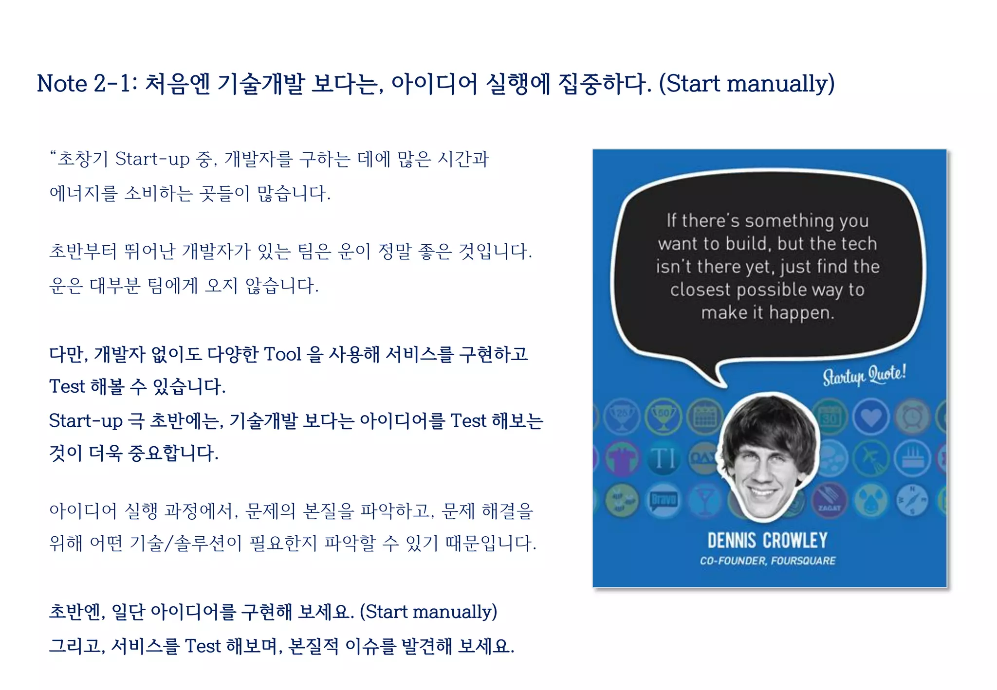“초창기 Start-up 중, 개발자를 구하는 데에 많은 시간과
에너지를 소비하는 곳들이 많습니다.
초반부터 뛰어난 개발자가 있는 팀은 운이 정말 좋은 것입니다.
운은 대부분 팀에게 오지 않습니다.
다만, 개발자 없이도 다양한 Tool 을 사용해 서비스를 구현하고
Test 해볼 수 있습니다.
Start-up 극 초반에는, 기술개발 보다는 아이디어를 Test 해보는
것이 더욱 중요합니다.
아이디어 실행 과정에서, 문제의 본질을 파악하고, 문제 해결을
위해 어떤 기술/솔루션이 필요한지 파악할 수 있기 때문입니다.
초반엔, 일단 아이디어를 구현해 보세요. (Start manually)
그리고, 서비스를 Test 해보며, 본질적 이슈를 발견해 보세요.
Note 2-1: 처음엔 기술개발 보다는, 아이디어 실행에 집중하다. (Start manually)
 