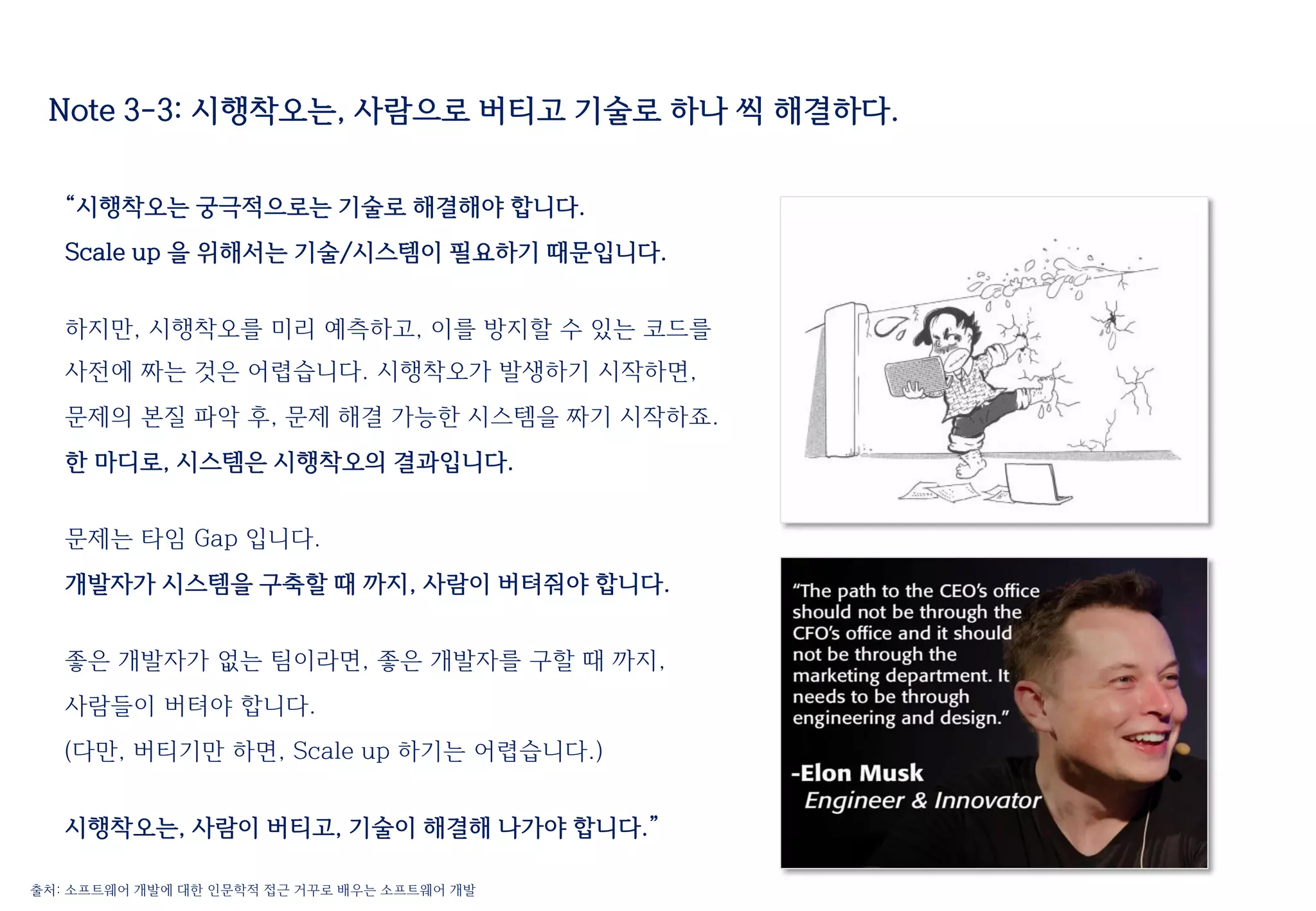 Note 3-3: 시행착오는, 사람으로 버티고 기술로 하나 씩 해결하다.
“시행착오는 궁극적으로는 기술로 해결해야 합니다.
Scale up 을 위해서는 기술/시스템이 필요하기 때문입니다.
하지만, 시행착오를 미리 예측하고, 이를 방지할 수 있는 코드를
사전에 짜는 것은 어렵습니다. 시행착오가 발생하기 시작하면,
문제의 본질 파악 후, 문제 해결 가능한 시스템을 짜기 시작하죠.
한 마디로, 시스템은 시행착오의 결과입니다.
문제는 타임 Gap 입니다.
개발자가 시스템을 구축할 때 까지, 사람이 버텨줘야 합니다.
좋은 개발자가 없는 팀이라면, 좋은 개발자를 구할 때 까지,
사람들이 버텨야 합니다.
(다만, 버티기만 하면, Scale up 하기는 어렵습니다.)
시행착오는, 사람이 버티고, 기술이 해결해 나가야 합니다.”
출처: 소프트웨어 개발에 대한 인문학적 접근 거꾸로 배우는 소프트웨어 개발
 