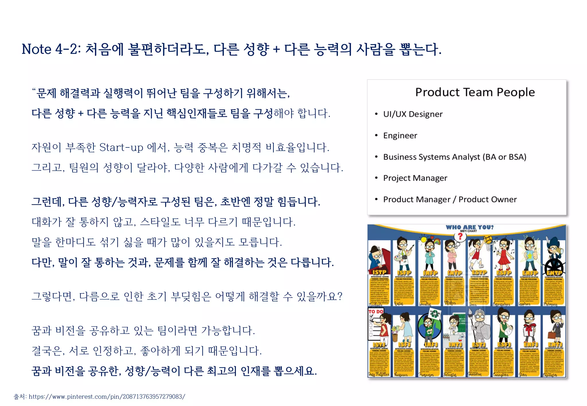 Note 4-2: 처음에 불편하더라도, 다른 성향 + 다른 능력의 사람을 뽑는다.
“문제 해결력과 실행력이 뛰어난 팀을 구성하기 위해서는,
다른 성향 + 다른 능력을 지닌 핵심인재들로 팀을 구성해야 합니다.
자원이 부족한 Start-up 에서, 능력 중복은 치명적 비효율입니다.
그리고, 팀원의 성향이 달라야, 다양한 사람에게 다가갈 수 있습니다.
그런데, 다른 성향/능력자로 구성된 팀은, 초반엔 정말 힘듭니다.
대화가 잘 통하지 않고, 스타일도 너무 다르기 때문입니다.
말을 한마디도 섞기 싫을 때가 많이 있을지도 모릅니다.
다만, 말이 잘 통하는 것과, 문제를 함께 잘 해결하는 것은 다릅니다.
그렇다면, 다름으로 인한 초기 부딪힘은 어떻게 해결할 수 있을까요?
꿈과 비전을 공유하고 있는 팀이라면 가능합니다.
결국은, 서로 인정하고, 좋아하게 되기 때문입니다.
꿈과 비전을 공유한, 성향/능력이 다른 최고의 인재를 뽑으세요.
출처: https://www.pinterest.com/pin/208713763957279083/
 