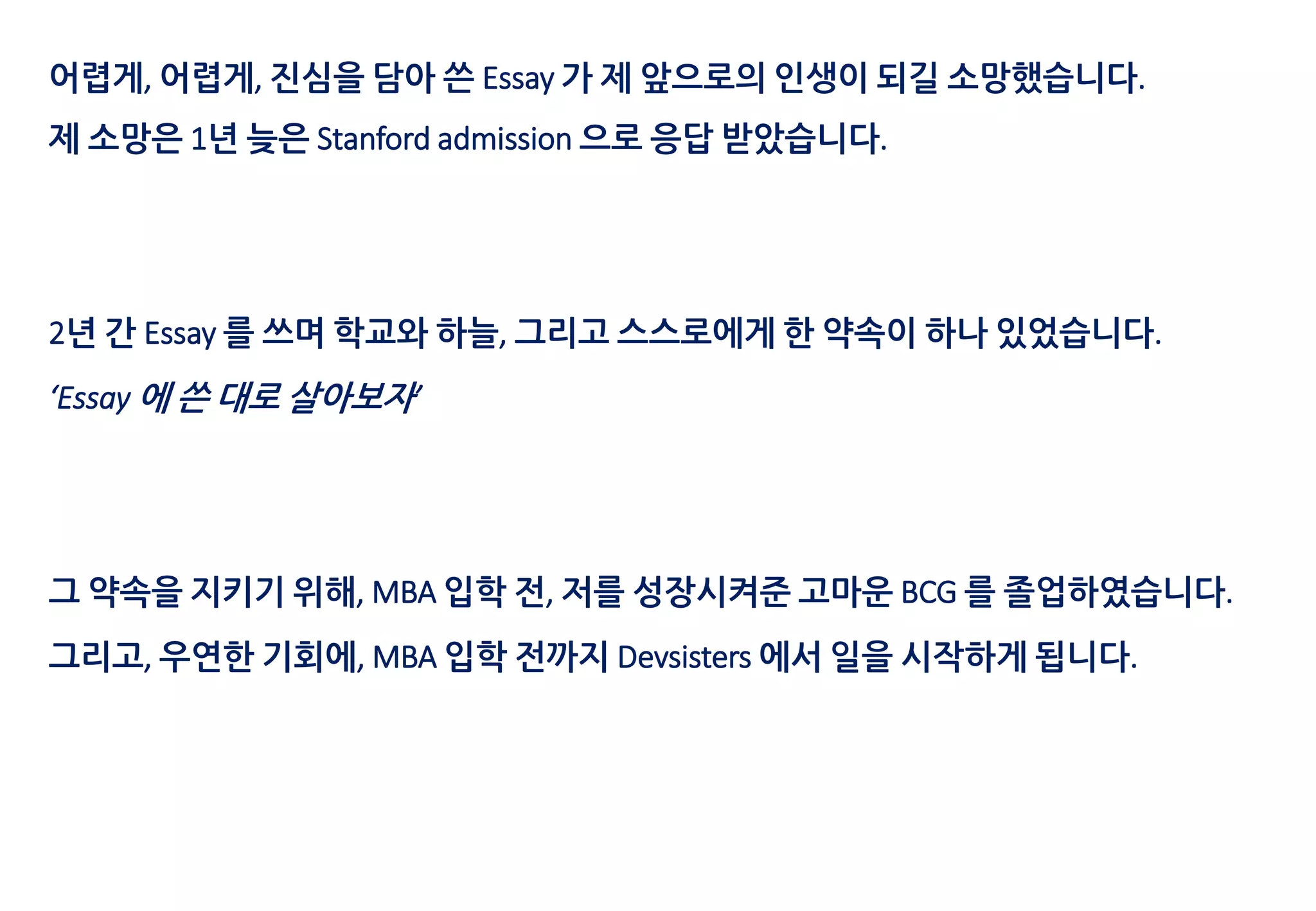 어렵게, 어렵게, 진심을 담아 쓴 Essay 가 제 앞으로의 인생이 되길 소망했습니다.
제 소망은 1년 늦은 Stanford admission 으로 응답 받았습니다.
2년 간 Essay 를 쓰며 학교와 하늘, 그리고 스스로에게 한 약속이 하나 있었습니다.
‘Essay 에 쓴 대로 살아보자’
그 약속을 지키기 위해, MBA 입학 전, 저를 성장시켜준 고마운 BCG 를 졸업하였습니다.
그리고, 우연한 기회에, MBA 입학 전까지 Devsisters 에서 일을 시작하게 됩니다.
 