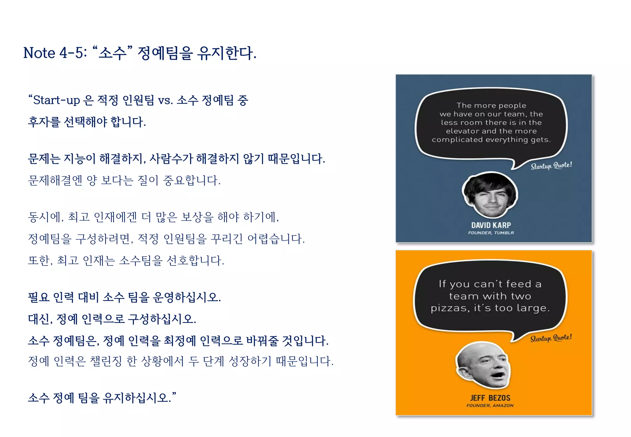 “Start-up 은 적정 인원팀 vs. 소수 정예팀 중
후자를 선택해야 합니다.
문제는 지능이 해결하지, 사람수가 해결하지 않기 때문입니다.
문제해결엔 양 보다는 질이 중요합니다.
동시에, 최고 인재에겐 더 많은 보상을 해야 하기에,
정예팀을 구성하려면, 적정 인원팀을 꾸리긴 어렵습니다.
또한, 최고 인재는 소수팀을 선호합니다.
필요 인력 대비 소수 팀을 운영하십시오.
대신, 정예 인력으로 구성하십시오.
소수 정예팀은, 정예 인력을 최정예 인력으로 바꿔줄 것입니다.
정예 인력은 챌린징 한 상황에서 두 단계 성장하기 때문입니다.
소수 정예 팀을 유지하십시오.”
Note 4-5: “소수” 정예팀을 유지한다.
 