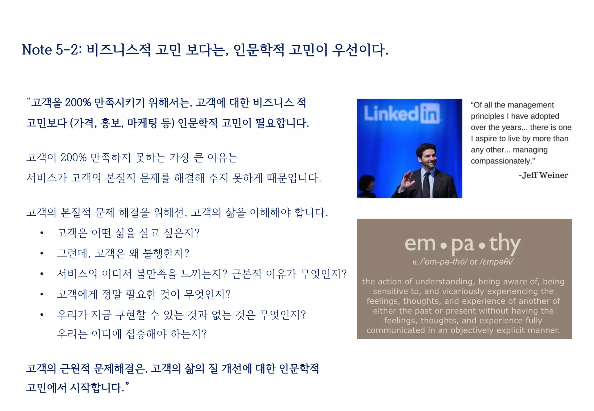 Note 5-2: 비즈니스적 고민 보다는, 인문학적 고민이 우선이다.
“고객을 200% 만족시키기 위해서는, 고객에 대한 비즈니스 적
고민보다 (가격, 홍보, 마케팅 등) 인문학적 고민이 필요합니다.
고객이 200% 만족하지 못하는 가장 큰 이유는
서비스가 고객의 본질적 문제를 해결해 주지 못하게 때문입니다.
고객의 본질적 문제 해결을 위해선, 고객의 삶을 이해해야 합니다.
• 고객은 어떤 삶을 살고 싶은지?
• 그런데, 고객은 왜 불행한지?
• 서비스의 어디서 불만족을 느끼는지? 근본적 이유가 무엇인지?
• 고객에게 정말 필요한 것이 무엇인지?
• 우리가 지금 구현할 수 있는 것과 없는 것은 무엇인지?
우리는 어디에 집중해야 하는지?
고객의 근원적 문제해결은, 고객의 삶의 질 개선에 대한 인문학적
고민에서 시작합니다.”
 