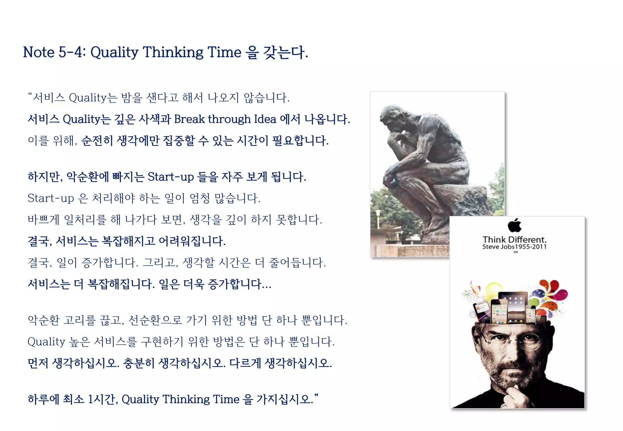 Note 5-4: Quality Thinking Time 을 갖는다.
“서비스 Quality는 밤을 샌다고 해서 나오지 않습니다.
서비스 Quality는 깊은 사색과 Break through Idea 에서 나옵니다.
이를 위해, 순전히 생각에만 집중할 수 있는 시간이 필요합니다.
하지만, 악순환에 빠지는 Start-up 들을 자주 보게 됩니다.
Start-up 은 처리해야 하는 일이 엄청 많습니다.
바쁘게 일처리를 해 나가다 보면, 생각을 깊이 하지 못합니다.
결국, 서비스는 복잡해지고 어려워집니다.
결국, 일이 증가합니다. 그리고, 생각할 시간은 더 줄어듭니다.
서비스는 더 복잡해집니다. 일은 더욱 증가합니다...
악순환 고리를 끊고, 선순환으로 가기 위한 방법 단 하나 뿐입니다.
Quality 높은 서비스를 구현하기 위한 방법은 단 하나 뿐입니다.
먼저 생각하십시오. 충분히 생각하십시오. 다르게 생각하십시오.
하루에 최소 1시간, Quality Thinking Time 을 가지십시오.”
 