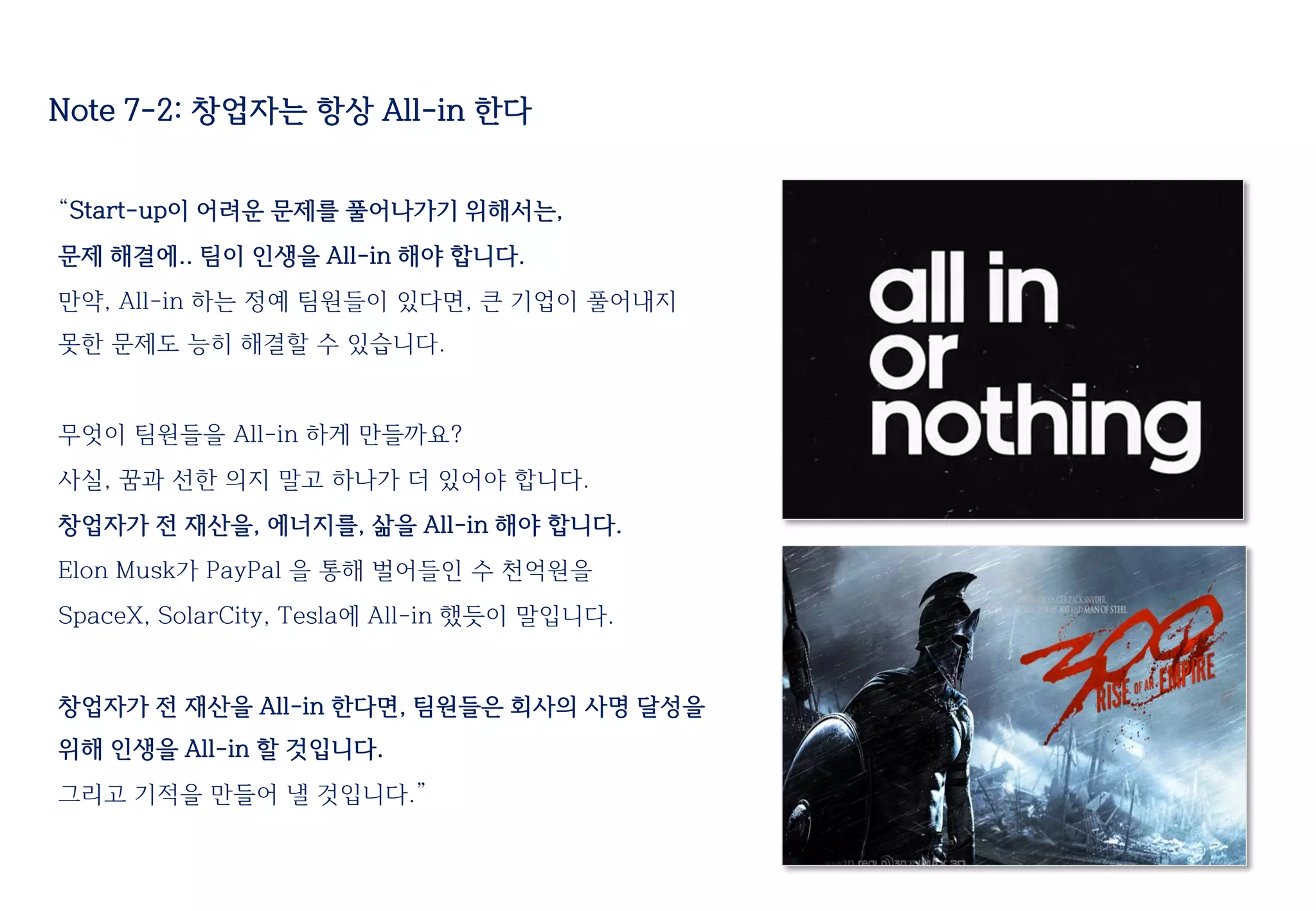 Note 7-2: 창업자는 항상 All-in 한다
“Start-up이 어려운 문제를 풀어나가기 위해서는,
문제 해결에.. 팀이 인생을 All-in 해야 합니다.
만약, All-in 하는 정예 팀원들이 있다면, 큰 기업이 풀어내지
못한 문제도 능히 해결할 수 있습니다.
무엇이 팀원들을 All-in 하게 만들까요?
사실, 꿈과 선한 의지 말고 하나가 더 있어야 합니다.
창업자가 전 재산을, 에너지를, 삶을 All-in 해야 합니다.
Elon Musk가 PayPal 을 통해 벌어들인 수 천억원을
SpaceX, SolarCity, Tesla에 All-in 했듯이 말입니다.
창업자가 전 재산을 All-in 한다면, 팀원들은 회사의 사명 달성을
위해 인생을 All-in 할 것입니다.
그리고 기적을 만들어 낼 것입니다.”
 