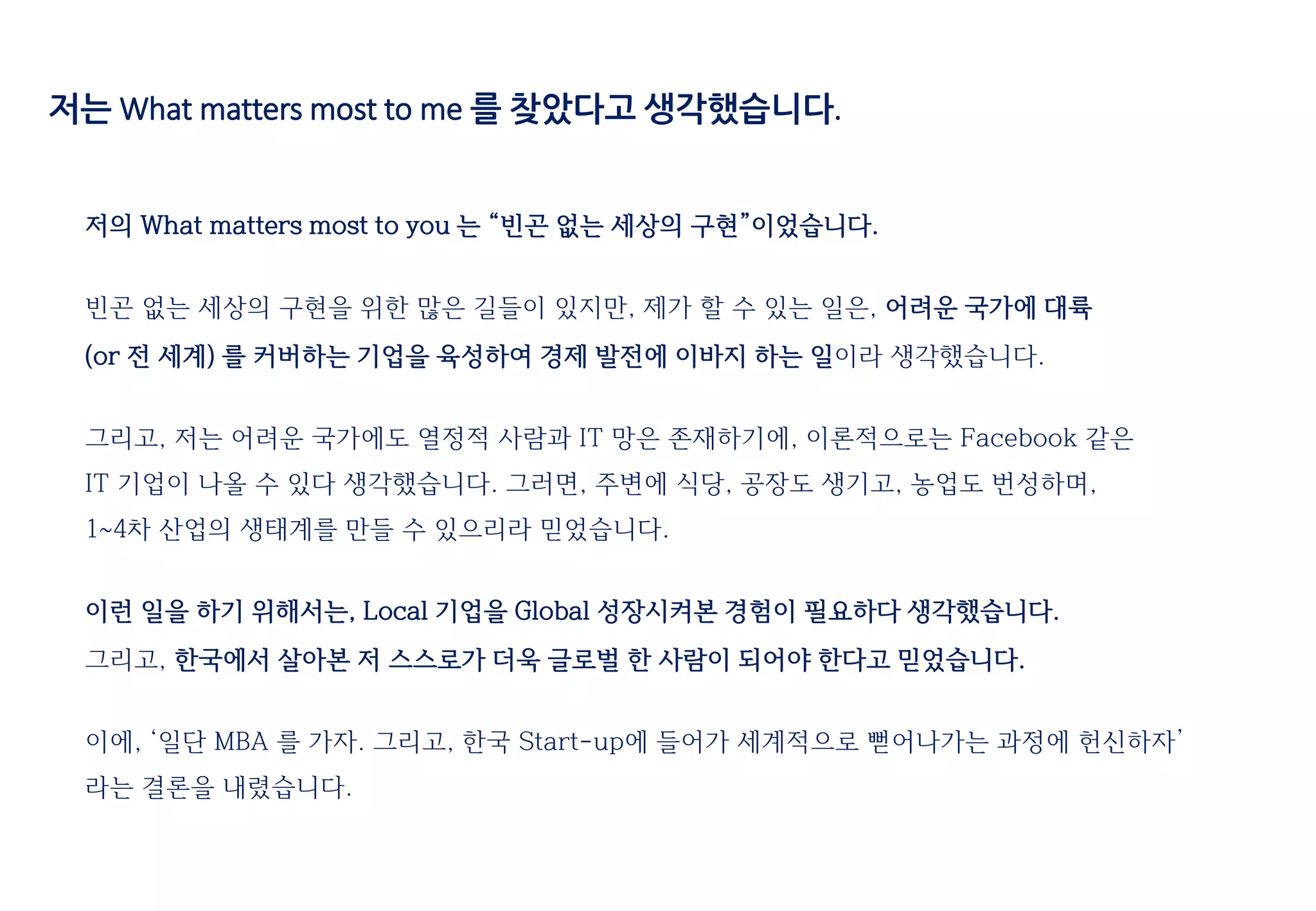 저는 What matters most to me 를 찾았다고 생각했습니다.
저의 What matters most to you 는 “빈곤 없는 세상의 구현”이었습니다.
빈곤 없는 세상의 구현을 위한 많은 길들이 있지만, 제가 할 수 있는 일은, 어려운 국가에 대륙
(or 전 세계) 를 커버하는 기업을 육성하여 경제 발전에 이바지 하는 일이라 생각했습니다.
그리고, 저는 어려운 국가에도 열정적 사람과 IT 망은 존재하기에, 이론적으로는 Facebook 같은
IT 기업이 나올 수 있다 생각했습니다. 그러면, 주변에 식당, 공장도 생기고, 농업도 번성하며,
1~4차 산업의 생태계를 만들 수 있으리라 믿었습니다.
이런 일을 하기 위해서는, Local 기업을 Global 성장시켜본 경험이 필요하다 생각했습니다.
그리고, 한국에서 살아본 저 스스로가 더욱 글로벌 한 사람이 되어야 한다고 믿었습니다.
이에, ‘일단 MBA 를 가자. 그리고, 한국 Start-up에 들어가 세계적으로 뻗어나가는 과정에 헌신하자’
라는 결론을 내렸습니다.
 