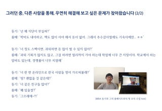 동기: ‘넌 왜 식단이 부실혀?’
룸메: ‘학비도 내야하고, 책도 많이 사야 해서 돈이 없어. 그래서 추수감사절에도 기숙사에만.. ㅎㅎ’
동기: ‘너 정도 스펙이면, 과외하면 돈 많이 벌 수 있지 않아?‘
룸메: ‘과외 기회가 많지도 않고, 그걸 하려면 멀리까지 가야 하는데 학업에 너무 큰 지장이야. 학교에서 하는
알바도 있는데, 경쟁률이 너무 치열해’
동기: ‘너 한 번 온라인으로 한국 사람들 영어 가르쳐볼래?’
룸메: ‘읭? 괜찮을 것 같은데?’
동기: ‘너 같은 친구들 많아?’
룸메: ‘꽤 있을껄?’
동기: ‘그으래애~?!’
그러던 중, 다른 사람을 통해, 우연히 해결해 보고 싶은 문제가 찾아왔습니다 (2/2)
[MBA 동기와 그의 룸메이트와의 첫 모의 수업 test]
 