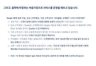 그리고, 철학에 부합하는 마음가짐으로 서비스를 운영을 해보고 있습니다.
Ringle 에게 성과 지표, 신규 고객 확보, 기존 고객 유지, 커리큘럼, 교재란? 그리고 비전이란?
• 성과 지표 = 고객의 입에서 얼마나 다양한/정확한 표현이 나오는지가 가장 중요한 지표이다.
• 신규 고객 확보 = Ringle은 고객에게 최고 Quality 제공을 위해 노력한다. Quality 가 훌륭하면 고객은
Refer 를 해줄 것이다. Quality 가 곧 마케팅이다.
• 기존 고객 유지 = 영어 소통에 자신감이 생기면, 더 자주 & 많이 소통해보고 싶어진다.
Ringle 서비스를 통한 고객의 자신감이 향상이 핵심이다.
• 커리큘럼 = 커리큘럼 자체는 불필요하다. 고객에게 화두-튜터-링글에 대한 호기심을 불러 일으킬 수
있는 콘텐츠를 제공한다.
• 교재 = 교재 속 문장은 머리에 잘 안들어온다. 교재는 ‘지난 번 이렇게 이야기 했는데 이번엔 이렇게
해보세요 (Trial & Error & Correction)’의 제안이 곧 교재이다.
• 비전 = 비 영어권 사람들이 넓은 세상과 자신있게 소통하며 전 세계를 향해 도전하도록 돕는다.
 