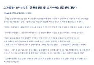 그 과정에서 느끼는 것은, “큰 꿈과 선한 의지로 나아가는 것은 진짜 어렵다”
[Ringle을 시작하며 많이 하는 생각들]
‘고객을 감동시키려면 혼을 담은 최고의 서비스를 만들어야 한다. 그런데, 지금의 부족한 자원으로 서비스 Quality를
높이는 것은 정말 쉽지 않다. 구현하고 싶은 기능들이 있는데, 사람은 부족하고, 사람을 뽑을 자금도 부족하다.’
‘그런데, 우리 철학이 100% 반영된 서비스를 만들 때 까지는 투자 받으면 안될 것 같다. 그런데, 돈이 부족하니 힘들다.’
‘돈이 넉넉하지 않으니, 가끔 Quality 향상 보다는 영업/마케팅에 더 많은 신경을 쓰게 된다. 이러면 안되는데..‘
‘자원이 없으니 처음에 의기 투합했던 친구들이 가끔 지친다. 그 친구들을 위해서라도 성장해야 하는데,
이를 위해서는 서비스 Quality 를 높이는 수밖에 없고, 그러려면 친구들의 도움이 필요하다.
그래서, 고맙고 또 미안하다. 내가 초능력자였으면, 부자였으면 좋았을텐데... 결국 힘들어도 진짜 열심히 해야지’
‘처음에는, 내가 못하는 일도 해야 한다. 사람이 없기 때문이다. 그런데, 내가 못하는 일을 잘 해야 한다. 잘 하지 못하면
서비스가 무너지고 고객에게 가치를 주지 못하기 때문이다. 못 하는 일을 잘하는 것은 어렵지만, 해내야 한다.’
‘지금 내가 잘 하고 있는 걸까? 고객에게 진짜 도움이 되는 방향으로 움직이고 있는 걸까? 고객을 돕고 있다고 혼자
착각하는 것 아닐까?’
 